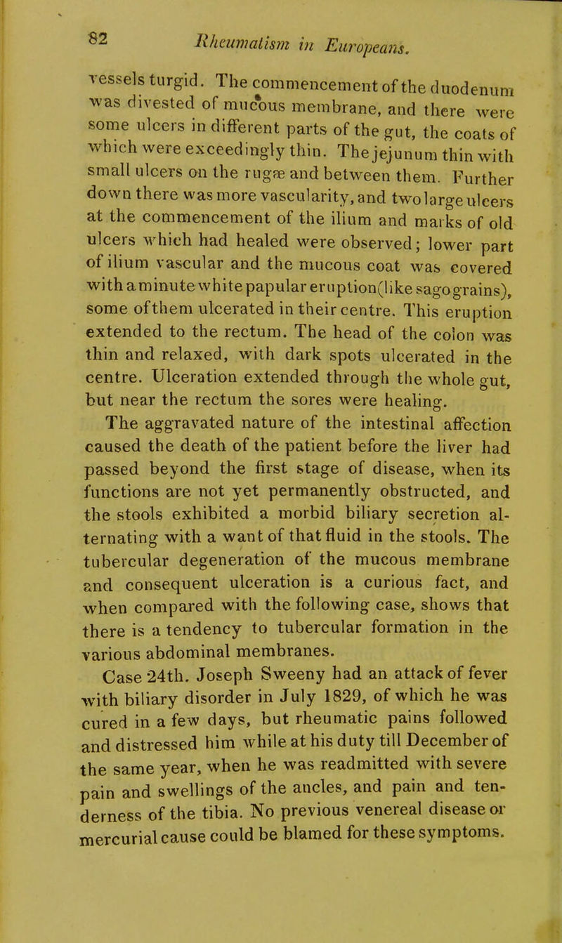 vessels turgid. The commencement of the duodenum was divested of mucous membrane, and there were some ulcers in different parts of the gut, the coats of which were exceedingly thin. The jejunum thin with small ulcers on the rugfe and between them. Further down there was more vascularity, and two large ulcers at the commencement of the ilium and marks of old ulcers which had healed were observed; lower part of ilium vascular and the mucous coat was covered with aminute white papular eruption(like sago grains), some of them ulcerated in their centre. This eruption extended to the rectum. The head of the colon was thin and relaxed, with dark spots ulcerated in the centre. Ulceration extended through the whole gut, but near the rectum the sores were healing. The aggravated nature of the intestinal affection caused the death of the patient before the liver had passed beyond the first stage of disease, when its functions are not yet permanently obstructed, and the stools exhibited a morbid biliary secretion al- ternating with a want of that fluid in the stools. The tubercular degeneration of the mucous membrane and consequent ulceration is a curious fact, and when compared with the following case, shows that there is a tendency to tubercular formation in the various abdominal membranes. Case 24th. Joseph Sweeny had an attack of fever with biliary disorder in July 1829, of which he was cured in a few days, but rheumatic pains followed and distressed him whileathisduty till December of the same year, when he was readmitted with severe pain and swellings of the ancles, and pain and ten- derness of the tibia. No previous venereal disease or mercurial cause could be blamed for these symptoms.