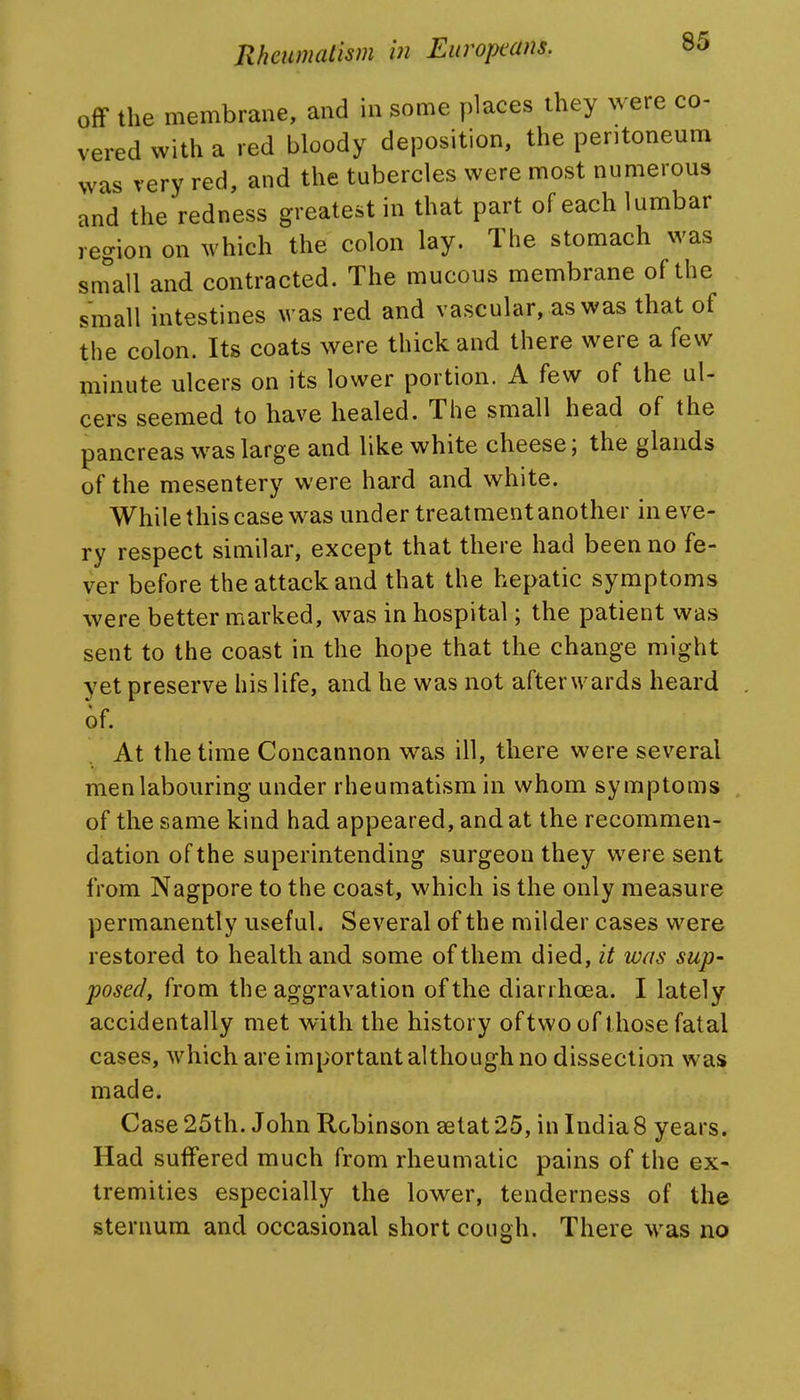 off the membrane, and in some places they were co- vered with a red bloody deposition, the peritoneum was very red, and the tubercles were most numerous and the redness greatest in that part of each lumbar region on which the colon lay. The stomach was sn?all and contracted. The mucous membrane of the small intestines was red and vascular, as was that of the colon. Its coats were thick and there were a few minute ulcers on its lower portion. A few of the ul- cers seemed to have healed. The small head of the pancreas was large and like white cheese; the glands of the mesentery were hard and white. While this case was under treatment another in eve- ry respect similar, except that there had been no fe- ver before the attack and that the hepatic symptoms were better marked, was in hospital; the patient was sent to the coast in the hope that the change might yet preserve his life, and he was not afterwards heard 6f. At the time Concannon was ill, there were several men labouring under rheumatism in whom symptoms of the same kind had appeared, and at the recommen- dation of the superintending surgeon they were sent from Nagpore to the coast, which is the only measure permanently useful. Several of the milder cases were restored to health and some of them died, it was sup- posed, from the aggravation of the diarrhoea. I lately accidentally met with the history of two of those fatal cases, which are important although no dissection was made. Case 25th. John Robinson 3etat25, in India8 years. Had suffered much from rheumatic pains of the ex- tremities especially the lower, tenderness of the sternum and occasional short cough. There was no