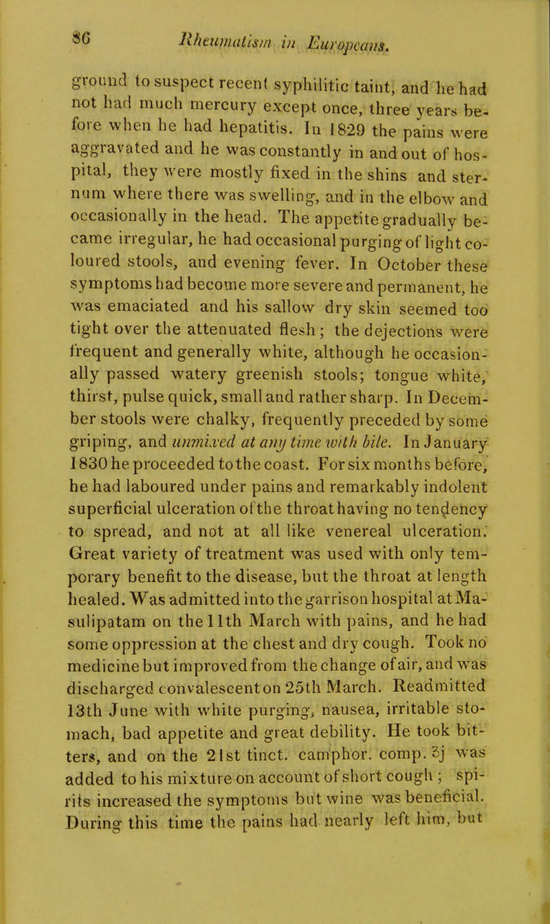 ground to suspect recen! syphilitic taint, and he had not had much mercury except once, three years be- fore when he had hepatitis. In 1829 the pains were aggravated and he was constantly in and out of hos- pital, they were mostly fixed in the shins and ster- num where there was swelling, and in the elbow and occasionally in the head. The appetite gradually be- came irregular, he had occasional purging of light co- loured stools, and evening fever. In October these symptoms had become more severe and permanent, he was emaciated and his sallow dry skin seemed too tight over the attenuated flesh; the dejections were frequent and generally white, although he occasion- ally passed watery greenish stools; tongue white; thirst, pulse quick, small and rather sharp. In Decein- ber stools were chalky, frequently preceded by some griping, and unmlved at any time, with bile. In January 1830 he proceeded to the coast. For six months before^ he had laboured under pains and remarkably indolent superficial ulceration o( the throat having no tendency to spread, and not at all like venereal ulceration. Great variety of treatment was used with only tem- porary benefit to the disease, but the throat at length healed. Was admitted into the garrison hospital atMa- sulipatam on the 11th March with pains, and he had some oppression at the chest and dry cough. Took no medicine but improved from the change of air, and W'as discharged convalescent on 25th March. Readmitted 13th June with white purging, nausea, irritable sto- mach, bad appetite and great debility. He took bit- ters', and on the 21st tinct. camphor, comp. 5j was added to his mixture on account of short cough ; spi- rits increased the symptoms but wine was beneficial. During this time the pains had nearly left him, but