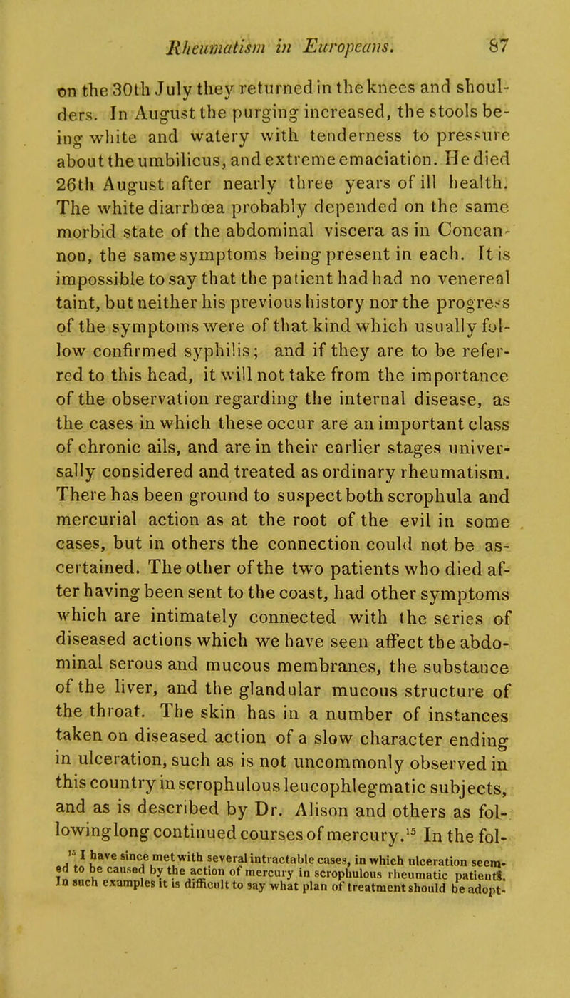 on theSOth July thej^ returned in the knees and shoul- ders. In August the purging increased, the stools be- ing white and watery with tenderness to pressure about the umbilicus, and extreme emaciation. He died 26th August after nearly three years of ill health. The white diarrhoea probably depended on the same morbid state of the abdominal viscera as in Concan- non, the same symptoms being present in each. It is impossible to say that the patient had had no venereal taint, but neither his previous history nor the progress of the symptoms were of that kind which usually fol- low confirmed sj^philis; and if they are to be refer- red to this head, it will not take from the importance of the observation regarding the internal disease, as the cases in which these occur are an important class of chronic ails, and are in their earlier stages univer- sally considered and treated as ordinary rheumatism. There has been ground to suspect both scrophula and mercurial action as at the root of the evil in some cases, but in others the connection could not be as- certained. The other of the two patients who died af- ter having been sent to the coast, had other symptoms which are intimately connected with the series of diseased actions which we have seen affect the abdo- minal serous and mucous membranes, the substance of the liver, and the glandular mucous structure of the throat. The skin has in a number of instances taken on diseased action of a slow character ending in ulceration, such as is not uncommonly observed in this country in scrophulous leucophlegmatic subjects, and as is described by Dr. Alison and others as fol- lowinglong continued courses of mercury.'^ In the fol- '51 have since met with several intractable cases, in which ulceration seem- •d to be caused by the action of mercury in scrophulous rheumatic patientS. In anch examples it .s difficult to say what plan of treatment should be adopt-