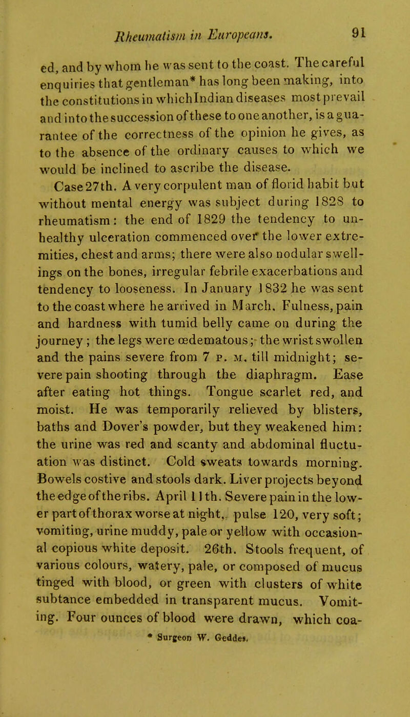cd, and by whom he was sent to the coast. The careful enquiries that gentleman* has long been making, into the constitutions in whichlndian diseases most prevail and into the succession of these to one another, is a gua- rantee of the correctness of the opinion he gives, as to the absence of the ordinary causes to which we would be inclined to ascribe the disease. Case 27th. A very corpulent man of florid habit but without mental energy was subject during 1828 to rheumatism: the end of 1829 the tendency to un- healthy ulceration commenced ovef the lower extre- mities, chest and arms; there were also nodular swell- ings on the bones, irregular febrile exacerbations and tendency to looseness. In January 1832 he was sent to the coast where he arrived in March. Fulness, pain and hardness with tumid belly came on during the journey ; the legs were oedematous;- the wrist swollen and the pains severe from 7 p. m, till midnight; se- vere pain shooting through the diaphragm. Ease after eating hot things. Tongue scarlet red, and moist. He was temporarily relieved by blisters, baths and Dover's powder, but they weakened him: the urine was red and scanty and abdominal fluctu- ation was distinct. Cold sweats towards morninsr. Bowels costive and stools dark. Liver projects beyond the edge of the ribs. April 11th. Severe pain in the low- er part of thorax worse at night,, pulse 120, very soft; vomiting, urine muddy, pale or yellow with occasion- al copious white deposit. 26th. Stools frequent, of various colours, watery, pale, or composed of mucus tinged with blood, or green with clusters of white subtance embedded in transparent mucus. Vomit- ing. Four ounces of blood were drawn, which coa- • Surgeon W. Geddes,