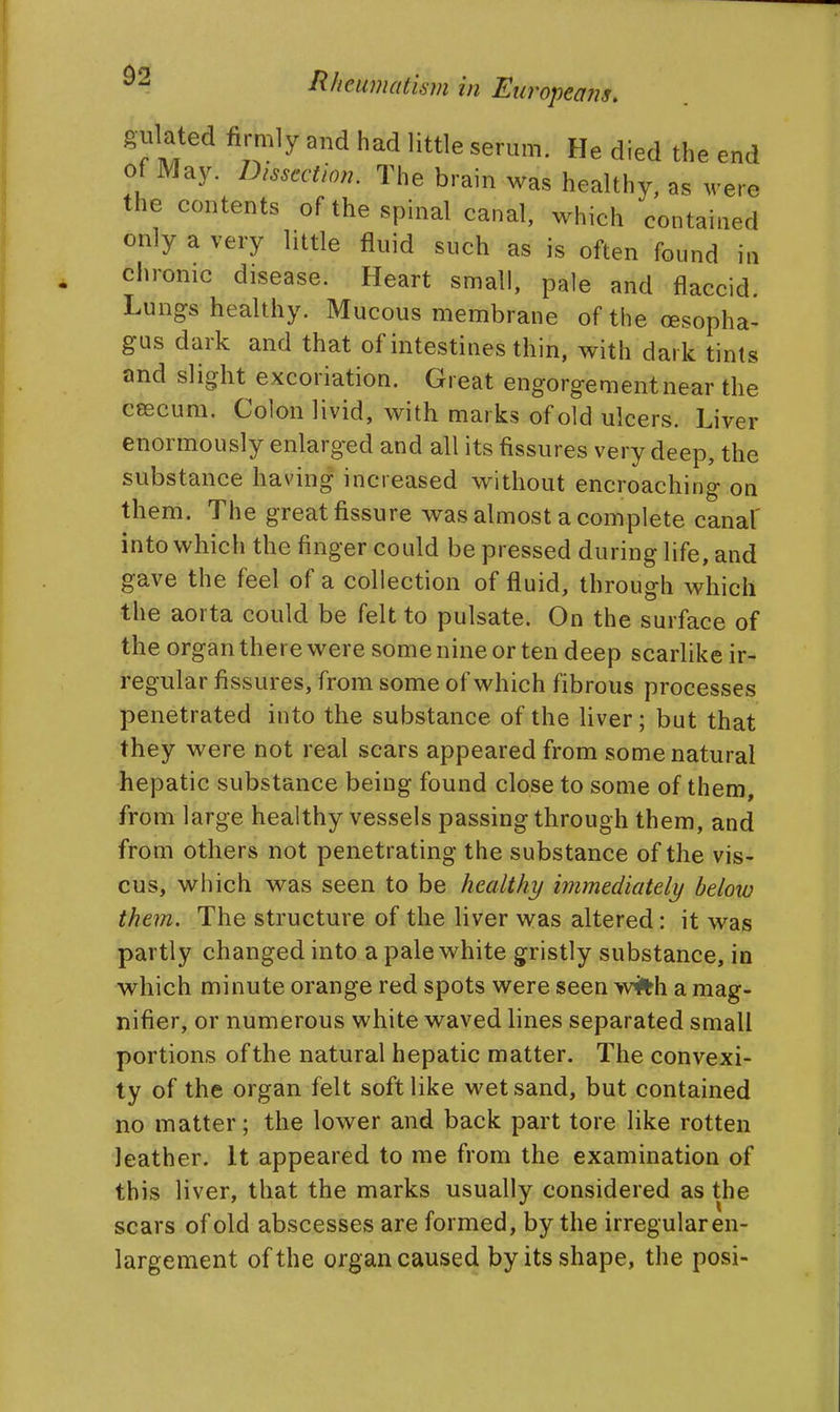 gulated firmly and had little serum. He died the end of May. Dissection. The brain was healthy, as were the contents of the spinal canal, which contained only a very little fluid such as is often found in chronic disease. Heart small, pale and flaccid. Lungs healthy. Mucous membrane of the oesopha- gus dark and that of intestines thin, with dark tints and slight excoriation. Great engorgement near the ceecura. Colon livid, with marks of old ulcers. Liver enormously enlarged and all its fissures very deep, the substance having increased without encroaching on them. The great fissure was almost a complete canal' into which the finger could be pressed during life, and gave the feel of a collection of fluid, through which the aorta could be felt to pulsate. On the surface of the organ there were some nine or ten deep scarlike ir- regular fissures, from some of which fibrous processes penetrated into the substance of the liver; but that they were not real scars appeared from some natural hepatic substance being found close to some of them, from large healthy vessels passing through them, and from others not penetrating the substance of the vis- cus, which was seen to be health]/ immediateli/ beloio them. The structure of the liver was altered: it was partly changed into a pale white gristly substance, in which minute orange red spots were seen wi%h a mag- nifier, or numerous white waved lines separated small portions of the natural hepatic matter. The convexi- ty of the organ felt soft like wet sand, but contained no matter; the lower and back part tore like rotten leather. It appeared to me from the examination of this liver, that the marks usually considered as the scars of old abscesses are formed, by the irregular en- largement of the organ caused by its shape, the posi-