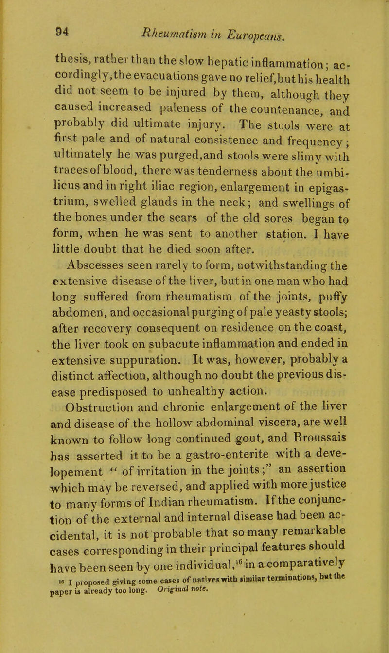 thesis, rather than the slow hepatic inflammation; ac- cordingly,the evacuations gave no relief,buthis health did not seem to be injured by them, although they caused increased paleness of the countenance, and probably did ultimate injury. The stools were at first pale and of natural consistence and frequency; ultimately he was purged,and stools were slimy with traces of blood, there was tenderness about the umbi- licus and in right iliac region, enlargement in epigas- trium, swelled glands in the neck; and swellings of the bones under the scars of the pld sores began to form, when he was sent to another station. I have little doubt that he died soon after. Abscesses seen rarely to form, notwithstanding the extensive disease of the liver, but in one man who had long suffered from rheumatism of the joints, puffy abdomen, and occasional purging of pale yeasty stools; after recovery consequent on residence on the coast, the liver took on subacute inflammation and ended in extensive suppuration. It was, however, probably a distinct affection, although no doubt the previous dis- ease predisposed to unhealthy action. Obstruction and chronic enlargement of the liver and disease of the hollow abdominal viscera, are well known to follow long continued gout, and Broussais has asserted it to be a gastro-enterite with a deve- lopement of irritation in the joints; an assertion which may be reversed, and applied with more justice to many forms of Indian rheumatism. If the conjunc- tion of the external and internal disease had been ac- cidental, it is not probable that so many remarkable cases corresponding in their principal features should have been seen by one individual/^ in a comparatively •6 I proposed giving some cases of natives with liroilar tenninaUons, but the paper is already too long. Original note.