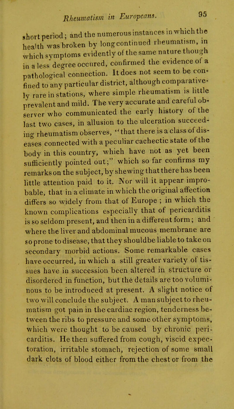 ,hort period; and the numerous instances in which the health was broken by long continued rheumatism, in which symptoms evidently of the same nature though in a less degree occured, confirmed the evidence of a pathological connection. It does not seem to be con- fined to any particular district, although comparative- ly rare in stations, where simple rheumatism is little prevalent and mild. The very accurate and careful ob- server who communicated the early history of the last two cases, in allusion to the ulceration succeed- ing rheumatism observes, ♦ * that there is a class of dis- eases connected with a peculiar cachectic state of the body in this country, which have not as yet been sufficiently pointed out; which so far confirms my remarks on the subject, by shewing that there has been little attention paid to it. Nor will it appear impro- bable, that in a climate in which the original affection differs so widely from that of Europe ; in which the known complications especially that of pericarditis is so seldom present, and then in a different form; and ' where the liver and abdominal mucous membrane are so prone to disease, that they shouldbe liable to take on secondary morbid actions. Some remarkable cases have occurred, in which a still greater variety of tis- sues have in succession been altered in structure or disordered in function, but the details are too volumi- nous to be introduced at present. A slight notice of two will conclude the subject. A man subject to rheu- matism got pain in the cardiac region, tenderness be- tween the ribs to pressure and some other symptoms, which were thought to be caused by chronic peri- carditis. He then suffered from cough, viscid expec- toration, irritable stomach, rejection of some small dark clots of blood either from the chest or from the