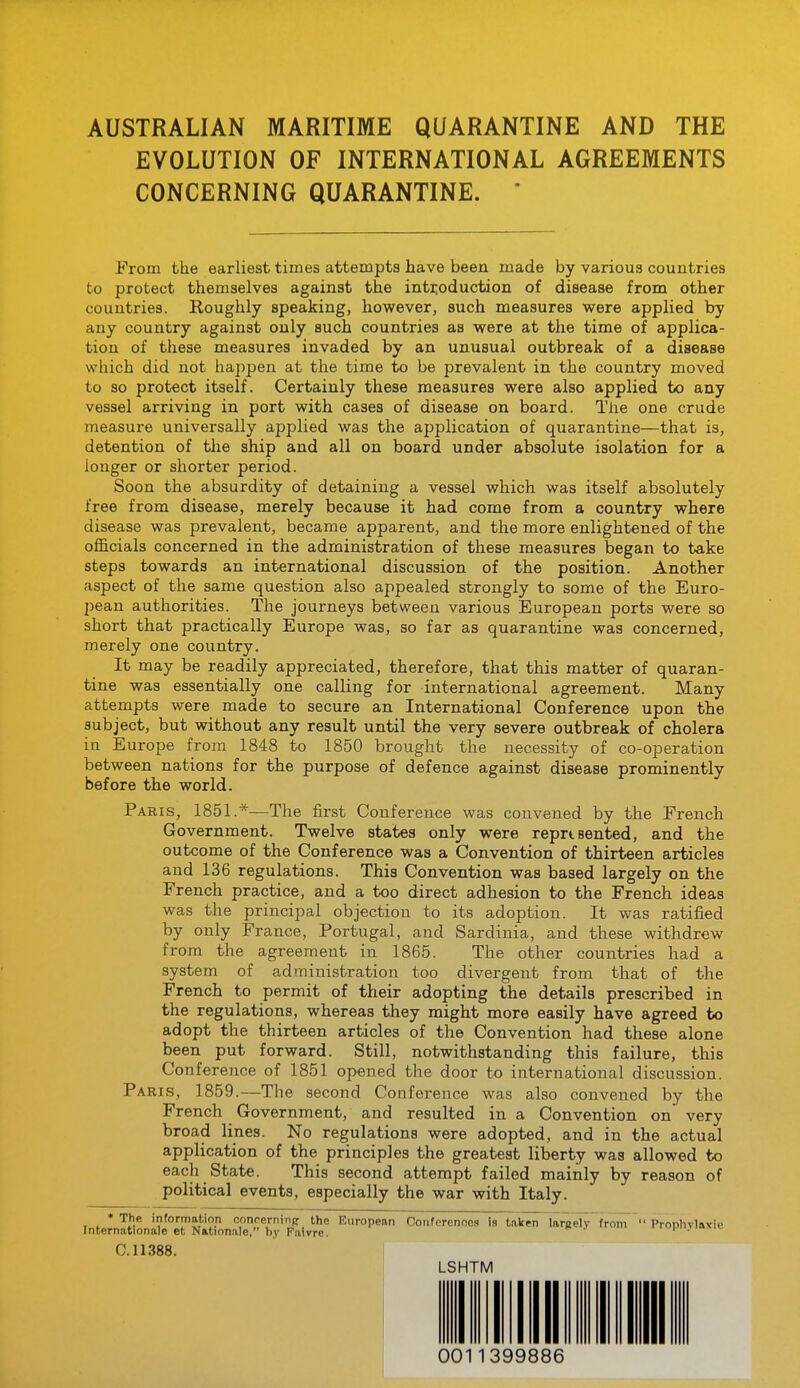 AUSTRALIAN MARITIME QUARANTINE AND THE EVOLUTION OF INTERNATIONAL AGREEMENTS CONCERNING QUARANTINE. ' From the earliest times attempts have been made by various countries to protect themselves against the introduction of disease from other countries. Roughly speaking, however, such measures were applied by any country against only such countries as were at the time of applica- tion of these measures invaded by an unusual outbreak of a disease which did not happen at the time to be prevalent in the country moved to so protect itself. Certainly these measures were also applied to any vessel arriving in port with cases of disease on board. The one crude measure universally applied was the application of quarantine—that is, detention of the ship and all on board under absolute isolation for a longer or shorter period. Soon the absurdity of detaining a vessel which was itself absolutely free from disease, merely because it had come from a country where disease was prevalent, became apparent, and the more enlightened of the officials concerned in the administration of these measures began to take steps towards an international discussion of the position. Another aspect of the same question also appealed strongly to some of the Euro- pean authorities. The journeys between various European ports were so short that practically Europe was, so far as quarantine was concerned, merely one country. It may be readily appreciated, therefore, that this matter of quaran- tine was essentially one calling for international agreement. Many attempts were made to secure an International Conference upon the subject, but without any result until the very severe outbreak of cholera in Europe from 1848 to 1850 brought the necessity of co-operation between nations for the purpose of defence against disease prominently before the world. Paris, 1851.*—The first Conference was convened by the French Government. Twelve states only were reprisented, and the outcome of the Conference was a Convention of thirteen articles and 136 regulations. This Convention was based largely on the French practice, and a too direct adhesion to the French ideas was the principal objection to its adoption. It was ratified by only France, Portugal, and Sardinia, and these withdrew from the agreement in 1865. The other countries had a system of administration too divergent from that of the French to permit of their adopting the details prescribed in the regulations, whereas they might more easily have agreed to adopt the thirteen articles of the Convention had these alone been put forward. Still, notwithstanding this failure, this Conference of 1851 opened the door to international discussion. Paris, 1859.—The second Conference was also convened by the French Government, and resulted in a Convention on very broad lines. No regulations were adopted, and in the actual application of the principles the greatest liberty was allowed to each State. This second attempt failed mainly by reason of political events, especially the war with Italy. • The information oonoernins: the European Oonferenoes is taken largelv from  Proplivlnxie Internationale et Nktionale, by Faivre. C. 11388. LSHTM 0011399886