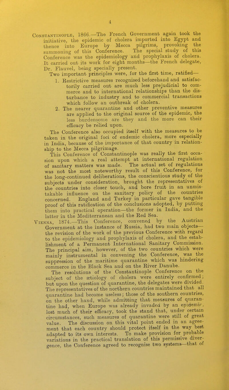 Constantinople, 1866.—The French Government again took the initiative, the epidemic of cholera imported into Egypt and thence into Europe by Mecca pilgrims, provoking the summoning of this Conference. The special study of this Conference was the epidemiology and prophylaxis of cholera. It carried out its work for eight months—the French delegate. Dr. Flauvel, being specially present. Two important principles were, for the first time, ratified— 1. Restrictive measures recognised beforehand and satisfac- torily carried out are much less prejudicial to com- merce and to international relationships than the dis- turbance to industry and to commercial transactions which follow an outbreak of cholera. 2. The nearer quarantine and other preventive measures are applied to the original source of the epidemic, the less burdensome are they and the more can their efficacy be relied upon. The Conference also occupied itself with the measures to be taken in the original foci of endemic cholera, more especially in India, because of the importance of that country in relation- ship to the Mecca pilgrimage. This Conference of Constantinople was really the first occa- sion upon which a real attempt at international regulation of sanitary matters was made. The actual set of regulations was not the most noteworthy result of this Conference, for the long-continued deliberations, the conscientious study of the subjects under consideration, brought the representatives of the countries into closer touch, and bore fruit in an unmis- takable influence on the sanitary policy of the countries concerned. England and Turkey in particular gave tangible proof of this ratification of the conclusions adopted, by putting them into practical operation—the former in India, and the latter in the Mediterranean and the Red Sea. Vienna, 1874.—This Conference, convened by the Austrian Government at the instance of Russia, had two main objects— the revision of the work of the previous Conference with regard to the epidemiology and prophylaxis of cholera, and the estab- lishment of a Permanent International Sanitary Commission. The principal aim, however, of the two countries which were mainly instrumental in convening the Conference, was the suppression of the maritime quarantine which was hindering commerce in the Black Sea and on the River Danube. The resolutions of the Constantinople Conference on the subject of the aetiology of cholera were entirely confirmed; but upon the question of quarantine, the delegates were divided. The representatives of the northern countries maintained that all quarantine had become useless; those of the southern countries, on the other hand, while admitting that measures of quaran- tine had, when Europe was already invadr.d by an ep'iaemir, lost much of their efficacy, took the stand that, under certain circumstances, such measures of quarantine were still of great value. The discussion on this vital point ended in an agree- ment that each country should protect itself in the way best adapted to its own interests. To make provision for probable variations in the practical translation of this permissive diver- gence, the Conference agreed to recognise two systems—that of