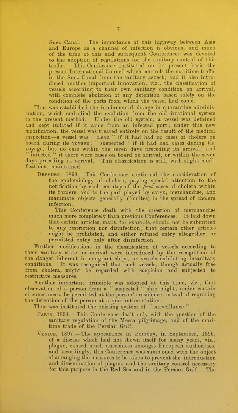 Suez Canal. The importance of this highway between Asia and Europe as a channel of infection is obvious, and much of the time at this and subsequent Conferences was devoted to the adoption of regulations for the sanitary control of this traffic. This Conference instituted on its present basis the present International Council which controls the maritime traffic in the Suez Canal from the sanitary aspect; and it also intro- duced another important innovation, viz., the classification of vessels according to their own sanitary condition on arrival, with complete abolition of any detention based solely on the condition of the ports from which the vessel had come. Thus was established the fundamental change in quarantine adminis- tration, which embodied the evolution from the old irrational system to the present method. Under the old system, a vessel was detained and kept isolated if it came from an infected port; under this new modification, the vessel was treated entirely on the result of the medical inspection—a vessel was  clean  if it had had no cases of cholera on board during its voyage;  suspected  if it had had cases during the voyage, but no case within the seven days preceding its arrival; and  infected  if there were cases on board on arrival, or within the seven days preceding its arrival. This classification is still, with slight modi- fications, maintained. Dresden, 1893.—This Conference continued the consideration of the epidemiology of cholera, paying special attention to the notification by each country of the first cases of cholera within its borders, and to the part played by cargo, merchandise, and inanimate objects generally (fomites) in the spread of cholera infection. This Conference dealt with the question of merchandise much more completely than previous Conferences. It laid down that certain articles, mails, for example, should not be submitted to any restriction nor disinfection; that certain other articles might be prohibited, and either refused entry altogether, or permitted entry only after disinfection. Further modifications in the classification of vessels according to their sanitary state on arrival were introduced by the recognition of the danger inherent in emigrant ships, or vessels exhibiting insanitary conditions. It was recognised that such vessels, though actually free from cholera, might be regarded with suspicion and subjected to restrictive measures. Another important principle was adopted at this time, viz., that observation of a person from a  suspected  ship might, under certain circumstances, be permitted at the person's residence instead of requiring the detention of the person at a quarantine station. Thus was instituted the existing system of  surveillance. Paris, 1894.—This Conference dealt only with the question of the sanitary regulation of the Mecca pilgrimage, and of the mari- time trade of the Persian Gulf. Venice, 1897.—The appearance in Bombay, in September, 1896, of a disease which had not shown itself for many years, viz., plague, caused much uneasiness amongst European authorities, and accordingly, this Conference was summoned with the object of arranging the measures to be taken to prevent the introduction and dissemination of plague, and the sanitary control necessary for this purpose in the Red Sea and in the Persian Gulf. The