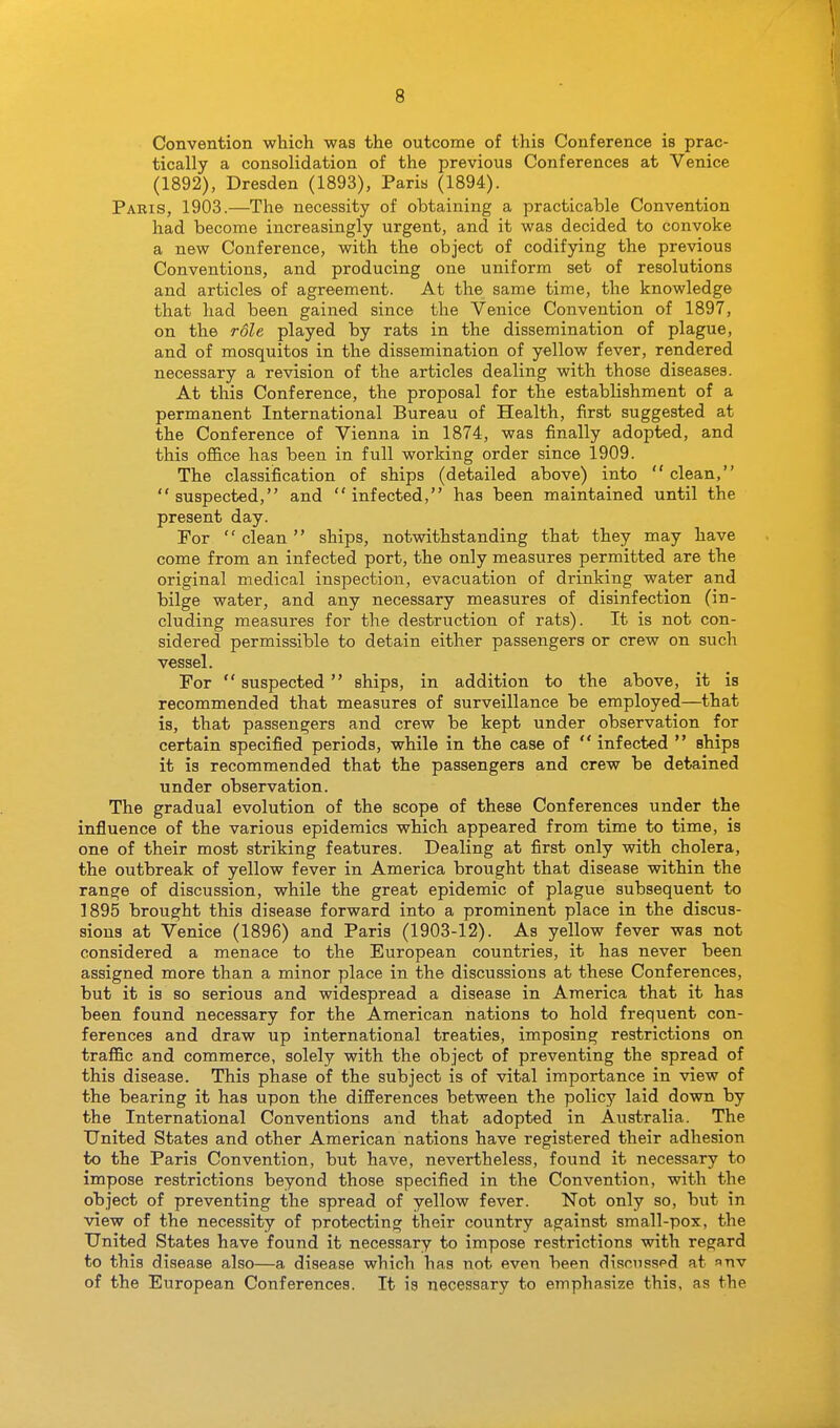 Convention which was the outcome of this Conference is prac- tically a consolidation of the previous Conferences at Venice (1892), Dresden (1893), Paris (1894). Paris, 1903.—The necessity of obtaining a practicable Convention had become increasingly urgent, and it was decided to convoke a new Conference, with the object of codifying the previous Conventions, and producing one uniform set of resolutions and articles of agreement. At the same time, the knowledge that had been gained since the Venice Convention of 1897, on the role played by rats in the dissemination of plague, and of mosquitos in the dissemination of yellow fever, rendered necessary a revision of the articles dealing with those diseases. At this Conference, the proposal for the establishment of a permanent International Bureau of Health, first suggested at the Conference of Vienna in 1874, was finally adopted, and this ofl&ce has been in full working order since 1909. The classification of ships (detailed above) into  clean,  suspected, and  infected, has been maintained until the present day. For  clean  ships, notwithstanding that they may have come from an infected port, the only measures permitted are the original medical inspection, evacuation of drinking water and bilge water, and any necessary measures of disinfection (in- cluding measures for the destruction of rats). It is not con- sidered permissible to detain either passengers or crew on such vessel. For  suspected  ships, in addition to the above, it is recommended that measures of surveillance be employed—that is, that passengers and crew be kept under observation for certain specified periods, while in the case of  infected  ships it is recommended that the passengers and crew be detained under observation. The gradual evolution of the scope of these Conferences under the influence of the various epidemics which appeared from time to time, is one of their most striking features. Dealing at first only with cholera, the outbreak of yellow fever in America brought that disease within the range of discussion, while the great epidemic of plague subsequent to 1895 brought this disease forward into a prominent place in the discus- sions at Venice (1896) and Paris (1903-12). As yellow fever was not considered a menace to the European countries, it has never been assigned more than a minor place in the discussions at these Conferences, but it is so serious and widespread a disease in America that it has been found necessary for the American nations to hold frequent con- ferences and draw up international treaties, imposing restrictions on traffic and commerce, solely with the object of preventing the spread of this disease. This phase of the subject is of vital importance in view of the bearing it has upon the differences between the policy laid down by the International Conventions and that adopted in Australia. The United States and other American nations have registered their adhesion to the Paris Convention, but have, nevertheless, found it necessary to impose restrictions beyond those specified in the Convention, with the object of preventing the spread of yellow fever. Not only so, but in view of the necessity of protecting their country against small-pox, the United States have found it necessary to impose restrictions with regard to this disease also—a disease which has not even been discnsspd at nnv of the European Conferences. It is necessary to emphasize this, as the