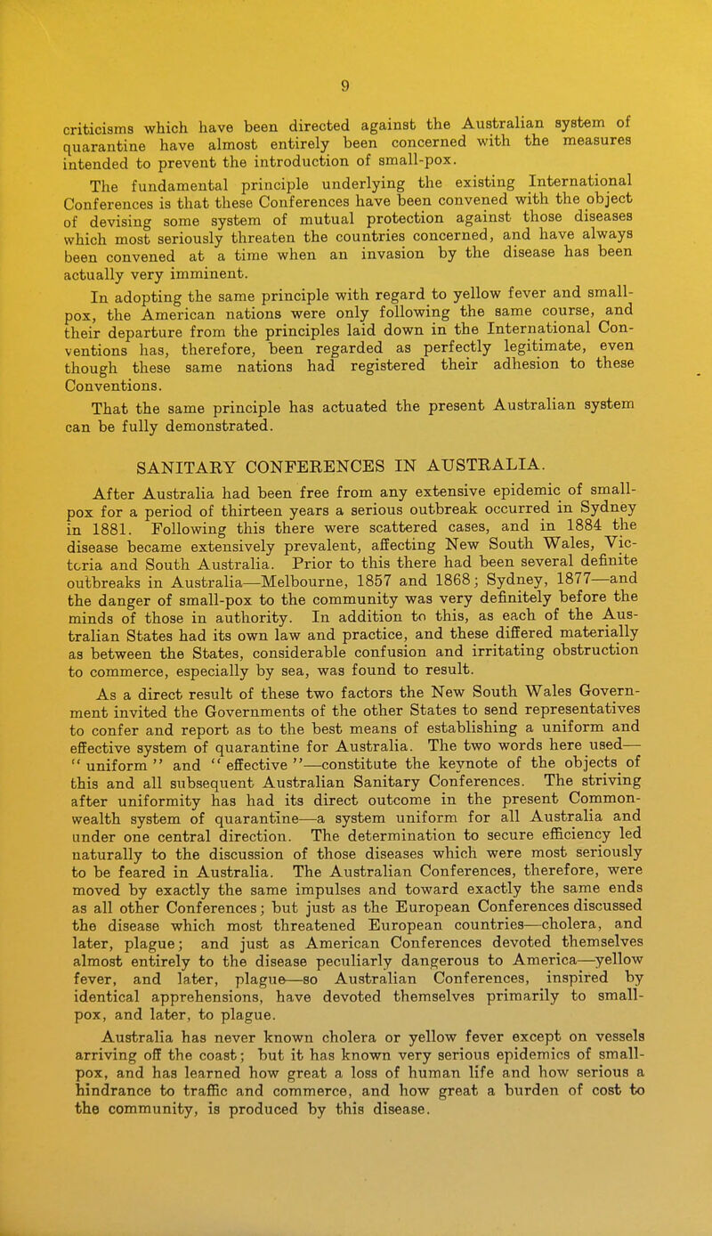 criticisms which have been directed against the Australian system of quarantine have almost entirely been concerned with the measures intended to prevent the introduction of small-pox. The fundamental principle underlying the existing International Conferences is that these Conferences have been convened with the object of devising some system of mutual protection against those diseases which most seriously threaten the countries concerned, and have always been convened at a time when an invasion by the disease has been actually very imminent. In adopting the same principle with regard to yellow fever and small- pox, the American nations were only following the same course, and their departure from the principles laid down in the International Con- ventions has, therefore, been regarded as perfectly legitimate, even though these same nations had registered their adhesion to these Conventions. That the same principle has actuated the present Australian system can be fully demonstrated. SANITARY CONFERENCES IN AUSTRALIA. After Australia had been free from any extensive epidemic of small- pox for a period of thirteen years a serious outbreak occurred in Sydney in 1881. Following this there were scattered cases, and in 1884 the disease became extensively prevalent, affecting New South Wales, Vic- toria and South Australia. Prior to this there had been several definite outbreaks in Australia—Melbourne, 1857 and 1868; Sydney, 1877—and the danger of small-pox to the community was very definitely before the minds of those in authority. In addition to this, as each of the Aus- tralian States had its own law and practice, and these differed materially as between the States, considerable confusion and irritating obstruction to commerce, especially by sea, was found to result. As a direct result of these two factors the New South Wales Govern- ment invited the Governments of the other States to send representatives to confer and report as to the best means of establishing a uniform and effective system of quarantine for Australia. The two words here used— uniform and effective—constitute the keynote of the objects of this and all subsequent Australian Sanitary Conferences. The striving after uniformity has had its direct outcome in the present Common- wealth system of quarantine—a system uniform for all Australia and under one central direction. The determination to secure efficiency led naturally to the discussion of those diseases which were most seriously to be feared in Australia. The Australian Conferences, therefore, were moved by exactly the same impulses and toward exactly the same ends as all other Conferences; but just as the European Conferences discussed the disease which most threatened European countries—cholera, and later, plague; and just as American Conferences devoted themselves almost entirely to the disease peculiarly dangerous to America—^yellow fever, and later, plague—so Australian Conferences, inspired by identical apprehensions, have devoted themselves primarily to small- pox, and later, to plague. Australia has never known cholera or yellow fever except on vessels arriving off the coast; but it has known very serious epidemics of small- pox, and has learned how great a loss of human life and how serious a hindrance to traffic and commerce, and how great a burden of cost to the community, is produced by this disease.