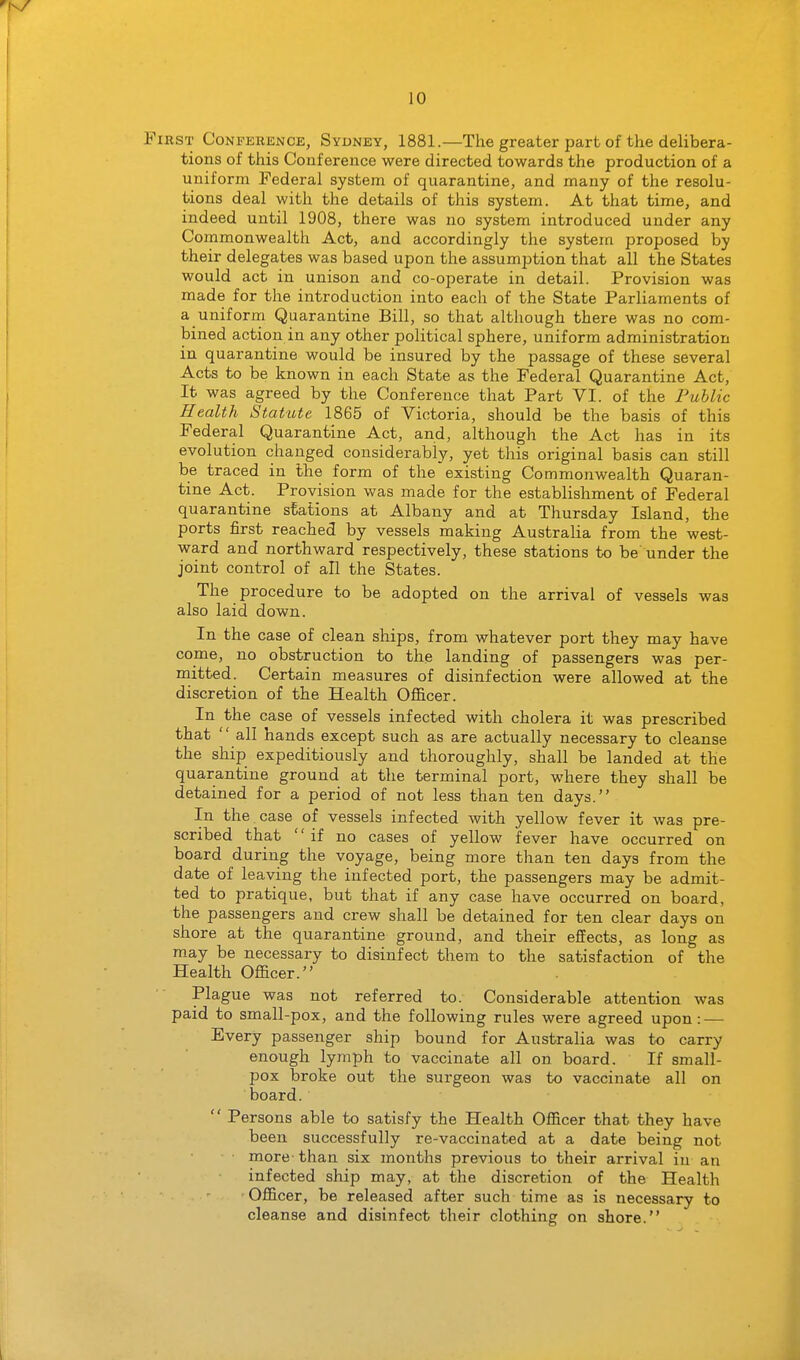 First Conference, Sydney, 1881.—The greater part of the delibera- tions of this Conference were directed towards the production of a uniform Federal system of quarantine, and many of the resolu- tions deal with the details of this system. At that time, and indeed until 1908, there was no system introduced under any Commonwealth Act, and accordingly the system proposed by their delegates was based upon the assumption that all the States would act in unison and co-operate in detail. Provision was made for the introduction into each of the State Parliaments of a uniform Quarantine Bill, so that although there was no com- bined action in any other political sphere, uniform administration in quarantine would be insured by the passage of these several Acts to be known in each State as the Federal Quarantine Act, It was agreed by the Conference that Part VI. of the Public Health Statute 1865 of Victoria, should be the basis of this Federal Quarantine Act, and, although the Act has in its evolution changed considerably, yet this original basis can still be traced in the form of the existing Commonwealth Quaran- tine Act. Provision was made for the establishment of Federal quarantine stations at Albany and at Thursday Island, the ports first reached by vessels making Australia from the west- ward and northward respectively, these stations to be under the joint control of all the States. The procedure to be adopted on the arrival of vessels was also laid down. In the case of clean ships, from whatever port they may have come, no obstruction to the landing of passengers was per- mitted. Certain measures of disinfection were allowed at the discretion of the Health Officer. In the case of vessels infected with cholera it was prescribed that  all hands except such as are actually necessary to cleanse the ship expeditiously and thoroughly, shall be landed at the quarantine ground at the terminal port, where they shall be detained for a period of not less than ten days. In the. case of vessels infected with yellow fever it was pre- scribed that if no cases of yellow fever have occurred on board during the voyage, being more than ten days from the date of leaving the infected port, the passengers may be admit- ted to pratique, but that if any case have occurred on board, the passengers and crew shall be detained for ten clear days on shore at the quarantine ground, and their effects, as long as may be necessary to disinfect them to the satisfaction of the Health Officer. Plague was not referred to. Considerable attention was paid to small-pox, and the following rules were agreed upon: — Every passenger ship bound for Australia was to carry enough lymph to vaccinate all on board. If small- pox broke out the surgeon was to vaccinate all on board.  Persons able to satisfy the Health Officer that they have been successfully re-vaccinated at a date being not more- than six months previous to their arrival in an infected ship may, at the discretion of the Health Officer, be released after such time as is necessary to cleanse and disinfect their clothing on shore.