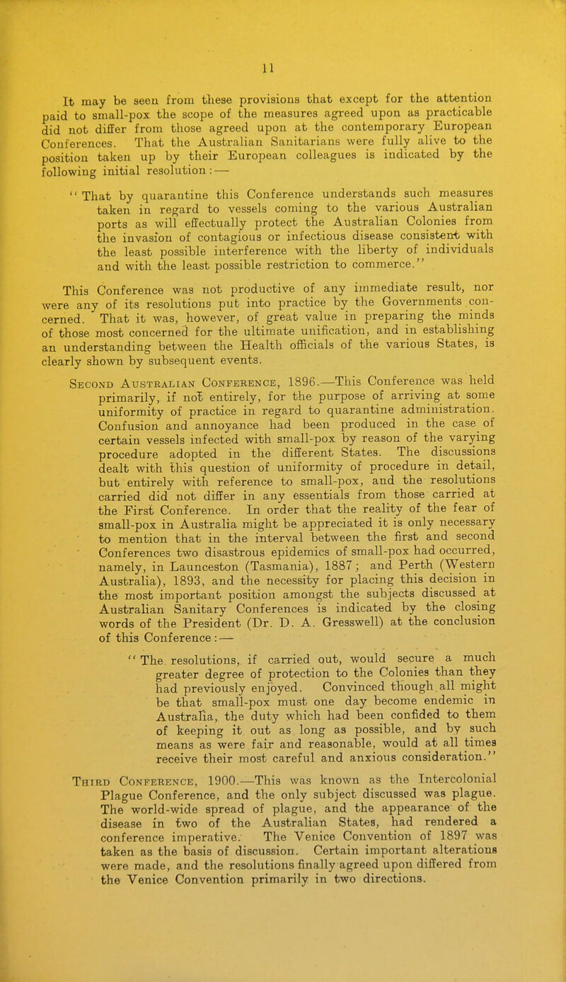 It may be seen from tliese provisions that except for the attention paid to small-pox the scope of the measures agreed upon as practicable did not differ from those agreed upon at the contemporary European Conferences. That the Australian Sanitarians were fully alive to the position taken up by their European colleagues is indicated by the following initial resolution: —  That by quarantine this Conference understands such measures taken in regard to vessels coming to the various Australian ports as will effectually protect the Australian Colonies from the invasion of contagious or infectious disease consistent with the least possible interference with the liberty of individuals and with the least possible restriction to commerce. This Conference was not productive of any immediate result, nor were any of its resolutions pub into practice by the Governments con- cerned. That it was, however, of great value in preparing the minds of those most concerned for the ultimate unification, and in establishing an understanding between the Health officials of the various States, is clearly shown by subsequent events. Second Australian Conference, 1S96.—This Conference was held primarily, if no'E entirely, for the purpose of arriving at some uniformity of practice in regard to quarantine administration. Confusion and annoyance had been produced in the case of certain vessels infected with small-pox by reason of the varying procedure adopted in the different States. The discussions dealt with Ihis question of uniformity of procedure in detail, but entirely with reference to small-pox, and the resolutions carried did not differ in any essentials from those carried at the First Conference. In order that the reality of the fear of small-pox in Australia might be appreciated it is only necessary to mention that in the interval between the first and second Conferences two disastrous epidemics of small-pox had occurred, namely, in Launceston (Tasmania), 1887; and Perth (Western Australia), 1893, and the necessity for placing this decision in the most important position amongst the subjects discussed at Australian Sanitary Conferences is indicated by the closing words of the President (Dr. D. A. Gresswell) at the conclusion of this Conference : —  The resolutions, if carried out, would secure a much greater degree of protection to the Colonies than they had previously enjoyed. Convinced though.all might be that small-pox must one day become endemic in Australia, the duty which had been confided to them of keeping it out as long as possible, and by such means as were fair and reasonable, would at all times receive their most careful and anxious consideration. Third Conference, 1900.—This was known as the Intercolonial Plague Conference, and the only subject discussed was plague. The world-wide spread of plague, and the appearance of the disease in two of the Australian States, had rendered a conference imperative. The Venice Convention of 1897 was taken as the basis of discussion. Certain important alterations were made, and the resolutions finally agreed upon differed from the Venice Convention primarily in two directions.