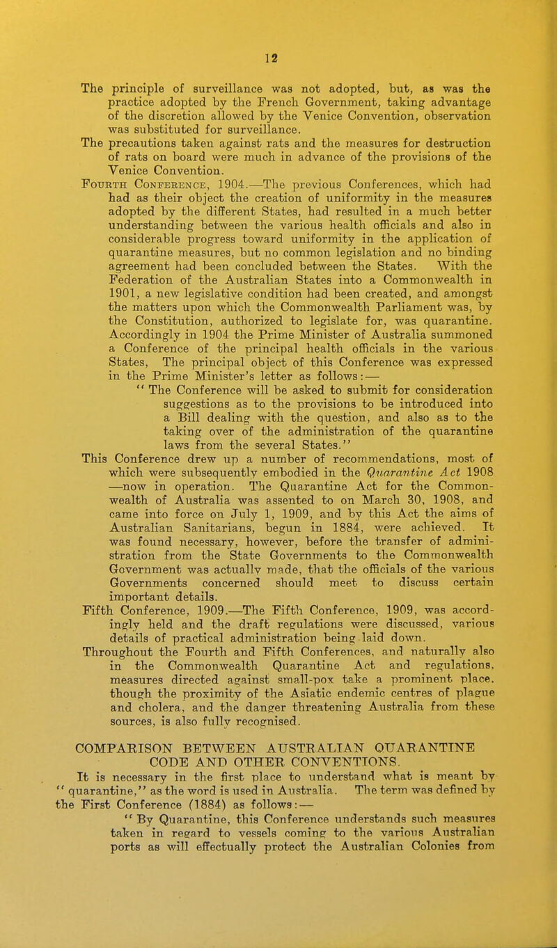 The principle of surveillance was not adopted, but, as was the practice adopted by the French Government, taking advantage of the discretion allowed by the Venice Convention, observation was substituted for surveillance. The precautions taken against rats and the measures for destruction of rats on board were much in advance of the provisions of the Venice Convention. Fourth Conference, 1904.—The previous Conferences, which had had as their object the creation of uniformity in the measures adopted by the different States, had resulted in a much better understanding between the various health officials and also in considerable progress toward uniformity in the application of quarantine measures, but no common legislation and no binding agreement had been concluded between the States. With the Federation of the Australian States into a Commonwealth in 1901, a new legislative condition had been created, and amongst the matters upon which the Commonwealth Parliament was, by the Constitution, authorized to legislate for, was quarantine. Accordingly in 1904 the Prime Minister of Australia summoned a Conference of the principal health officials in the various States, The principal object of this Conference was expressed in the Prime Minister's letter as follows: —  The Conference will be asked to submit for consideration suggestions as to the provisions to be introduced into a Bill dealing with the question, and also as to the taking over of the administration of the quarantine laws from the several States. This Conference drew up a number of recommendations, most of which were subsequently embodied in the Quarantine Act 1908 —now in operation. The Quarantine Act for the Common- wealth of Australia was assented to on March 30, 1908, and came into force on July 1, 1909, and by this Act the aims of Australian Sanitarians, begun in 1884, were achieved. It was found necessary, however, before the transfer of admini- stration from the State Governments to the Commonwealth Government was actuallv made, that the officials of the various Governments concerned should meet to discuss certain important details. Fifth Conference, 1909.—The Fifth Conference, 1909, was accord- ingly held and the draft regulations were discussed, various details of practical administration being laid down. Throughout the Fourth and Fifth Conferences, and naturally also in the Commonwealth Quarantine Act and regulations, measures directed against small-pox take a prominent place, though the proximity of the Asiatic endemic centres of plague and cholera, and the dangrer threatening Australia from these sources, is also fully recognised. COMPARISON BETWEEN AUSTRALIAN QUARANTINE CODE AND OTHER CONVENTIONS. It is necessary in the first place to understand what is meant by  quarantine, as the word is used in Australia. The term was defined by the First Conference (1884) as follows: —  By Quarantine, this Conference understands such measures taken in regard to vessels coming to the various Australian ports as will effectually protect the Australian Colonies from