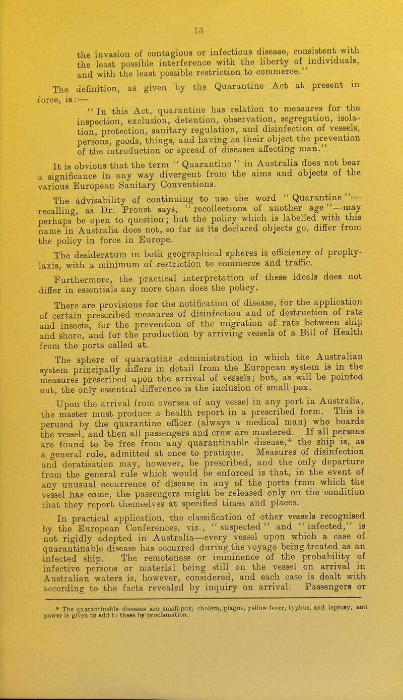 the invasion of contagious or infectious disease, consistent with the least possible interference with the liberty of individuals, and with the least possible restriction to commerce. The definition, as given by the Quarantine Act at present m force, is: —  In this Act, quarantine has relation to measures for the inspection, exclusion, detention, observation, segregation, isola- tion, protection, sanitary regulation, and disinfection of vessels, persons, goods, things, and having as their object the prevention of the introduction or spread of diseases affecting man. It is obvious that the term  Quarantine  in Australia does not bear a significance in any way divergent from the aims and objects of the various European Sanitary Conventions. The advisability of continuing to use the word '' Quarantine ''— recalling, as Dr. Proust says, recollections of another age —may perhaps be open to question; but the policy which is labelled with this name in Australia does not, so far as its declared objects go, differ from the policy in force in Europe. The desideratum in both geographical spheres is efl&ciency of prophy- laxis, with a minimum of restriction to commerce and traffic. Furthermore, the practical interpretation of these ideals does not differ in essentials any more than does the policy. There are provisions for the notification of disease, for the application of certain prescribed measures of disinfection and of destruction of rats and insects, for the prevention of the migration of rats between ship and shore, and for the production by arriving vessels of a Bill of Health from the ports called at. The sphere of quarantine administration in which the Australian system principally differs in detail from the European system is in the measures prescribed upon the arrival of vessels; but, as will be pointed out, the only essential difference is the inclusion of small-pox. Upon the arrival from oversea of any vessel in any port in Australia, the master must produce a health report in a prescribed form. This is perused by the quarantine officer (always a medical man) who boards the vessel, and then all passengers and crew are mustered. If all persons are found to be free from any quarantinable disease,* the ship is, as a general rule, admitted at once to pratique. Measures of disinfection and deratisation may, however, be prescribed, and the only departure from the general rule which would be enforced is that, in the event of any unusual occurrence of disease in any of the ports from which the vessel has come, the passengers might be released only on the condition that they report themselves at specified times and places. In practical application, the classification of other vessels recognised by the European Conferences, viz., suspected and infected, is not rigidly adopted in Australia—every vessel upon which a case of quarantinable disease has occurred during the voyage being treated as an infected ship. The remoteness or imminence of the probability of infective persons or material being still on the vessel on arrival in Australian waters is, however, considered, and each case is dealt with according to the facts revealed by inquiry on arrival. Passengers or • The quarantinable diseases are small-pox, cholera, plague, yellow fever, typhus, and leproiy, and powtr is given to «dd t > these by proclamation.