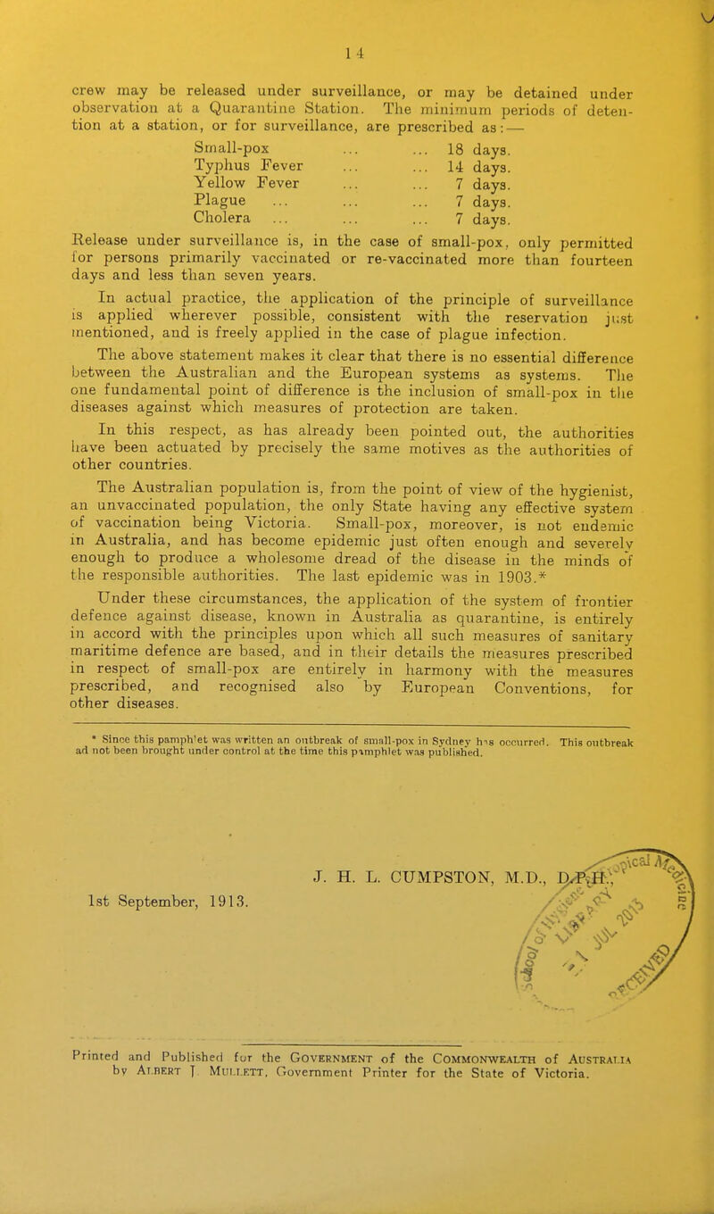 crew may be released under surveillance, or may be detained under observation at a Quarantine Station. The minimum periods of deten- tion at a station, or for surveillance, are prescribed as: — Small-pox ... ... 18 days. Typhus Fever ... ... 14 days. Yellow Fever ... ... 7 days. Plague ... ... ... 7 days. Cholera ... ... ... 7 days. Release under surveillance is, in the case of small-pox, only permitted for persons primarily vaccinated or re-vaccinated more than fourteen days and less than seven years. In actual practice, the application of the principle of surveillance is applied wherever possible, consistent with the reservation just mentioned, and is freely applied in the case of plague infection. The above statement makes it clear that there is no essential difference between the Australian and the European systems as systems. The one fundamental point of difference is the inclusion of small-pox in tlie diseases against which measures of protection are taken. In this respect, as has already been pointed out, the authorities have been actuated by precisely the same motives as the authorities of other countries. The Australian population is, from the point of view of the hygienist, an unvaccinated population, the only State having any effective system of vaccination being Victoria. Small-pox, moreover, is not endemic m Australia, and has become epidemic just often enough and severely enough to produce a wholesome dread of the disease in the minds of the responsible authorities. The last epidemic was in 1903.* Under these circumstances, the application of the system of frontier defence against disease, known in Australia as quarantine, is entirely in accord with the principles upon which all such measures of sanitary maritime defence are based, and in their details the measures prescribed in respect of small-pox are entirely in harmony with the measures prescribed, and recognised also by European Conventions, for other diseases. * Since this pamph'et wag written an ontbreak of small-pox in Sydney h-<s occiirreri. This outbreak ad not been brought under control at the time this piniphlet was published. 1st September, 1913. Printed and Published fur the Government of the Commonwealth of Australia by Atdert J Mui.i.ETT, Government Printer for the State of Victoria.