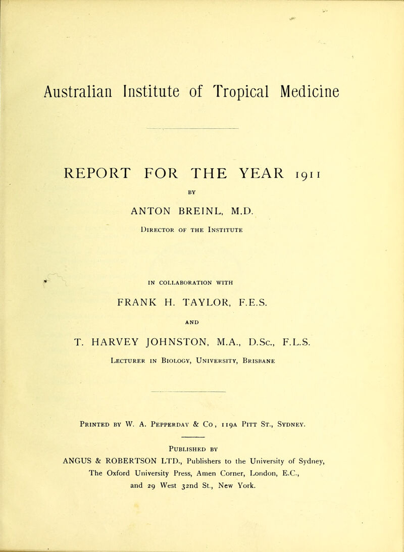 Australian Institute of Tropical Medicine REPORT FOR THE YEAR 1911 BY ANTON BREINL, M.D. Director of the Institute IN collaboration with FRANK H. TAYLOR, F.E.S. and T. HARVEY JOHNSTON, M.A., D.Sc, F.L.S. Lecturer in Biology, University, Brisbane Printed by W. A. Pepperday & Co, 119A Pitt St., Sydney. Published by ANGUS & ROBERTSON LTD., Publishers to the University of Sydney, The Oxford University Press, Amen Corner, London, E.C, and 29 West 32nd St., New York.