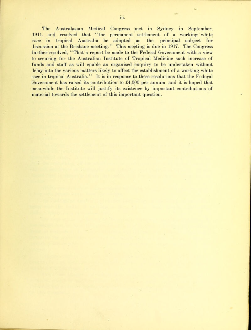 The Australasian IMedical Congress met in Sydney in September*, 1911, and resolved that the permanent settlement of a working white race in tropical Australia be adopted as the principal subject for discussion at the Brisbane meeting. This meeting is due in 1917. The Congress further resolved, '' That a report be made to the Federal Government with a view to securing for the Australian Institute of Tropical Medicine such increase of funds and staff as will enable an organised .enquiry to be undertaken without delay into the various matters likely to affect the establishment of a working white race in tropical Australia. It is in response to these resolutions that the Federal Grovernment has raised its contribution to £4,000 per annum, and it is hoped that meanwhile the Institute will justify its existence by important contributions of material towards the settlement of this important question.