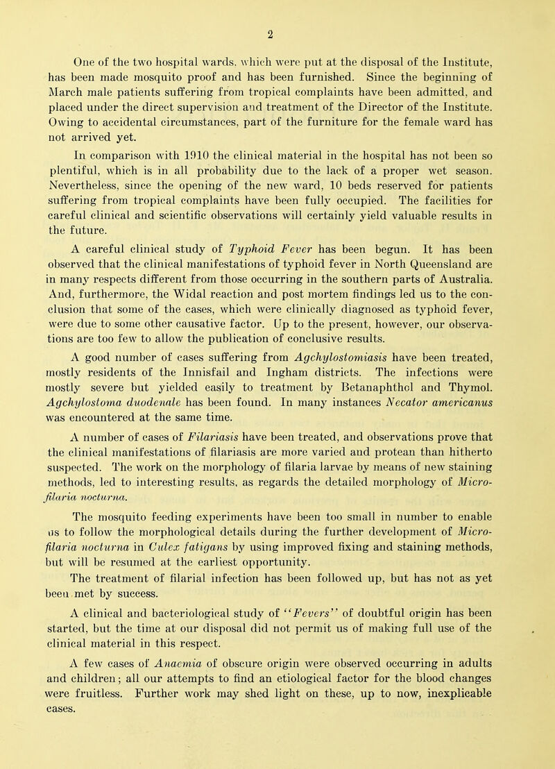 One of the two hospital wards, \vhich were put at the disposal of the Institute, has been made mosquito proof and has been furnished. Since the beginning of March male patients suffering from tropical complaints have been admitted, and placed under the direct supervision and treatment of the Director of the Institute. Owing to accidental circumstances, part of the furniture for the female ward has not arrived yet. In comparison with 1910 the clinical material in the hospital has not been so plentiful, which is in all probability due to the lack of a proper wet season. Nevertheless, since the opening of the new ward, 10 beds reserved for patients suffering from tropical complaints have been fully occupied. The facilities for careful clinical and scientific observations will certainly yield valuable results in the future. A careful clinical study of Typhoid Fever has been begun. It has been observed that the clinical manifestations of typhoid fever in North Queensland are in many respects different from those occurring in the southern parts of Australia. And, furthermore, the Widal reaction and post mortem findings led us to the con- clusion that some of the cases, which were clinically diagnosed as typhoid fever, were due to some other causative factor. Up to the present, however, our observa- tions are too few to allow the publication of conclusive results. A good number of cases suffering from Agchylostoniiasis have been treated, mostly residents of the Innisfail and Ingham districts. The infections were mostly severe but yielded easily to treatment by Betanaphthol and Thymol. Agchylostoma duodennle has been found. In many instances Necator americanus was encountered at the same time. A number of cases of Filariasis have been treated, and observations prove that the clinical manifestations of filariasis are more varied and protean than hitherto suspected. The work on the morphology of filaria larvae by means of new staining methods, led to interesting results, as regards the detailed morphology of Micro- filaria nocturna. The mosquito feeding experiments have been too small in number to enable as to follow the morphological details during the further development of Micro- filaria nocturna in Cidex fatigans by using improved fixing and staining methods, but will be resumed at the earliest opportunity. The treatment of filarial infection has been followed up, but has not as yet been met by success. A clinical and bacteriological study of Fevers of doubtful origin has been started, but the time at our disposal did not permit us of making full use of the clinical material in this respect. A few cases of Anaemia of obscure origin were observed occurring in adults and children; all our attempts to find an etiological factor for the blood changes were fruitless. Further work may shed light on these, up to now, inexplicable cases.