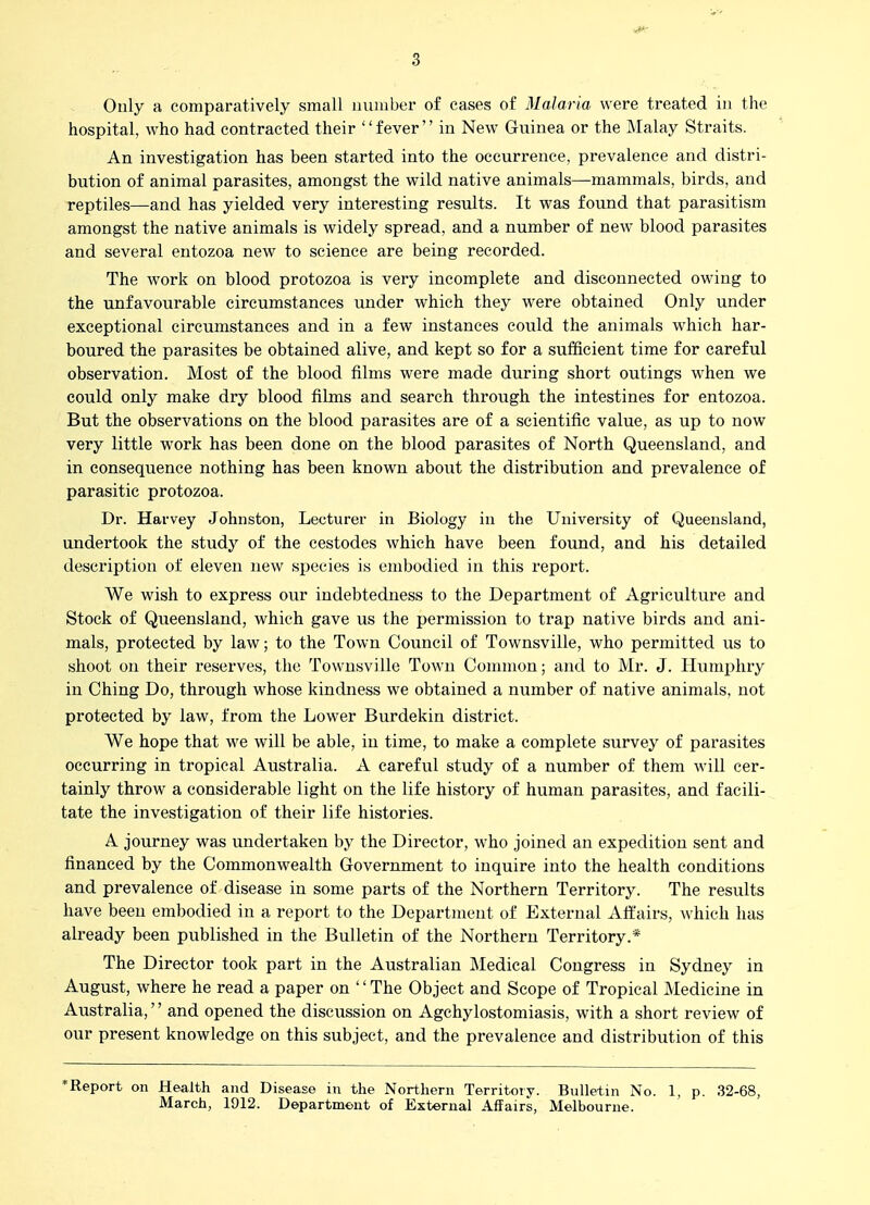 4^ 3 Only a comparatively small number of cases of Malaria were treated in the hospital, who had contracted their '' fever'' in New Guinea or the Malay Straits. An investigation has been started into the occurrence, prevalence and distri- bution of animal parasites, amongst the wild native animals—mammals, birds, and reptiles—and has yielded very interesting results. It was found that parasitism amongst the native animals is widely spread, and a number of new blood parasites and several entozoa new to science are being recorded. The work on blood protozoa is very incomplete and disconnected owing to the unfavourable circumstances under which they were obtained Only under exceptional circumstances and in a few instances could the animals w^hich har- boured the parasites be obtained alive, and kept so for a sufficient time for careful observation. Most of the blood films were made during short outings w^hen we could only make dry blood films and search through the intestines for entozoa. But the observations on the blood parasites are of a scientific value, as up to now very little work has been done on the blood parasites of North Queensland, and in consequence nothing has been known about the distribution and prevalence of parasitic protozoa. Dr. Harvey Johnston, Lecturer in Biology in the University of Queensland, undertook the study of the cestodes which have been found, and his detailed description of eleven new species is embodied in this report. We wish to express our indebtedness to the Department of Agriculture and Stock of Queensland, which gave us the permission to trap native birds and ani- mals, protected by law; to the Town Council of Townsville, who permitted us to shoot on their reserves, the Townsville Town Connnon; and to Mr. J. Humphry in Ching Do, through whose kindness we obtained a number of native animals, not protected by law, from the Lower Burdekin district. We hope that we will be able, in time, to make a complete survey of parasites occurring in tropical Australia. A careful study of a number of them will cer- tainly throw a considerable light on the life history of human parasites, and facili- tate the investigation of their life histories. A journey was undertaken by the Director, who joined an expedition sent and financed by the Commonwealth Government to inquire into the health conditions and prevalence of disease in some parts of the Northern Territory. The results have been embodied in a report to the Department of External Affairs, which has already been published in the Bulletin of the Northern Territory.* The Director took part in the Australian Medical Congress in Sydney in August, where he read a paper on '' The Object and Scope of Tropical Medicine in Australia,'' and opened the discussion on Agchylostomiasis, with a short review of our present knowledge on this subject, and the prevalence and distribution of this ^Report on Health and Disease in the Northern Territory. Bulletin No. 1, p. 32-68, March, 1912. Department of External Affairs, Melbourne.