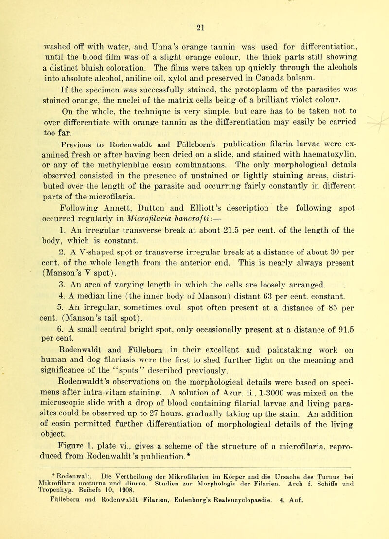 washed off with water, and Unna's orange tannin was used for differentiation, until the blood film was of a slight orange colour, the thick parts still showing a distinct bluish coloration. The films were taken up quickly through the alcohols into absolute alcohol, aniline oil. xylol and preserved in Canada balsam. If the specimen was successfully stained, the protoplasm of the parasites was stained orange, the nuclei of the matrix cells being of a brilliant violet colour. On the whole, the technique is very simple, but care has to be taken not to over differentiate with orange tannin as the differentiation may easily be carried too far. Previous to Rodenwaldt and Fulleborn's publication filaria larvae were ex- amined fresh or after having been dried on a slide, and stained with haematoxylin, or any of the methylenblue eosin combinations. The only morphological details observed consisted in the presence of unstained or lightly staining areas, distri- buted over the length of the parasite and occurring fairly constantly in different parts of the microfilaria. Following Annett, Button and Elliott's description the following spot occui*red regularly in Microfilaria hancrofti:— 1. An irregular transverse break at about 21.5 per cent, of the length of the body, which is constant. 2. A V-shaped spot or transverse irregular break at a distance of about 30 per cent, of the whole length from the anterior end. This is nearly always present (Hanson's V spot). 3. An area of varying length in which the cells are loosely arranged. 4. A median line (the inner body of Manson) distant 63 per cent, constant. 5. An irregular, sometimes oval spot often present at a distance of 85 per cent. (Hanson's tail spot). 6. A small central bright spot, only occasionally present at a distance of 91.5 per cent. Rodenwaldt and Fiilleborn in their excellent and painstaking work on human and dog filariasis were the first to shed further light on the meaning and significance of the spots described previously. Rodenwaldt's observations on the morphological details were based on speci- mens after intra-vitam staining. A solution of Azur. ii., 1-3000 was mixed on the microscopic slide with a drop of blood containing filarial larvae and living para- sites could be observed up to 27 hours, gradually taking up the stain. An addition of eosin permitted further differentiation of morphological details of the living object. Figure 1, plate vi., gives a scheme of the structure of a microfilaria, repro- duced from Rodenwaldt's publication.* *Roi1enwa1t. Die Vertheiliiiig der Mikrofilarien im Korper und die Ursache des Tuiiiiis bei Mikiofilaria iiocturna und diurna. Studien zur Morphologie der Filarien. Arch f. Schiffs und Tropenliyg. Beiheft 10, 1908. Fiilleborn und Rodenwaldt Filarien, Eulenburg's Realenc^-clopaedie. 4. Aufl.