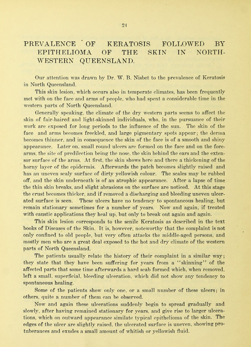 PREVALENCE ' OF KERATOSIS FOLLOWED BY EPITHELIOMA OF THE SKIN IN NORTH- WESTERN QUEENSLAND. Our attention was drawn by Dr. W. B. Nisbet to the prevalence of Keratosis in North Queensland. This skin lesion, which occurs also in temperate climates, has been frequently met with on the face and arms of people, who had spent a considerable time in the western parts of North Queensland. Generally speaking, the climate of the dry western parts seems to affect the skin of fair-haired and light-skinned individuals, who, in the pursuance of their work are exposed for long periods to the influence of the sun. The skin of the face and arms becomes freckled, and large pigmentary spots appear; the derma becomes thinner, and in consequence the skin of the face is of a smooth and shiny appearance. Later on, small round ulcers are formed on the face and on the fore- arms, the site of predilection being the nose, the skin behind the ears and the exten- sor surface of the arms. At first, the skin shows here and there a thickening of the horny layer of the epidermis. Afterwards the patch becomes slightly raised and has an imeven scaly surface of dirty yellowish colour. The scales may be rubbed off, and the skin underneath is of an atrophic appearance. After a lapse of time the thin skin breaks, and slight abrasions on the surface are noticed. At this stage the crust becomes thicker, and if removed a discharging and bleeding uneven ulcer- ated surface is seen. These ulcers have no tendency to spontaneoias healing, but remain stationary sometimes for a number of years. Now and again, if treated with caustic applications they heal up, but only to break out again and again. This skin lesion corresponds to the senile Keratosis as described in the text books of Diseases of the Skin. It is, however, noteworthy that the complaint is not only confined to old people, but very often attacks the middle-aged persons, and mostly men who are a great deal exposed to the hot and dry climate of the western parts of North Queensland. The patients usually relate the history of their complaint in a similar way; they state that they have been suffering for years from a skinning of the affected parts that some time afterwards a hard scab formed which, when removed, left a small, superficial, bleeding ulceration, which did not show any tendency to spontaneous healing. Some of the patients show only one, or a small number of these ulcers; in others, quite a number of them can be observed. Now and again these ^^leerations suddenly begin to spread gradually and slowly, after having remained stationary for years, and give rise to larger ulcera- tions, which on outward appearance similate typical epithelioma of the skin. The edges of the ulcer are slightly raised, the ulcerated surface is uneven, showing pro- tuberances and exudes a small amount of whitish or yellowish fluid.