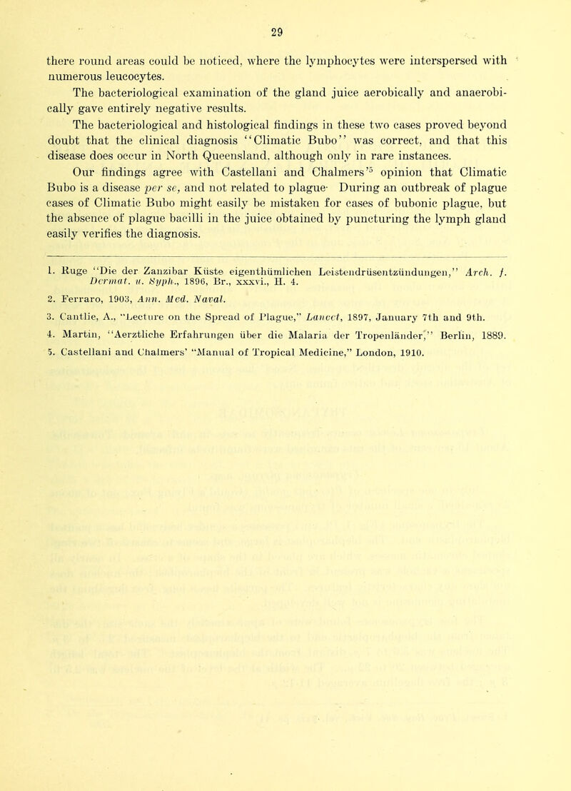 there round areas could be uoticed, where the lymphocytes were interspersed with numerous leucocytes. The bacteriological examination of the gland juice aerobically and anaerobi- cally gave entirely negative results. The bacteriological and histological findings in these two cases proved beyond doubt that the clinical diagnosis Climatic Bubo was correct, and that this disease does occur in North Queensland, although only in rare instances. Our findings agree with Castellani and Chalmers'^ opinion that Climatic Bubo is a disease per se, and not related to plague- During an outbreak of plague cases of Climatic Bubo might easily be mistaken for cases of bubonic plague, but the absence of plague bacilli in the juice obtained by puncturing the lymph gland easily verifies the diagnosis. 1. Ruge Die der Zanzibar Kiiste eigenthiimlichen Leistendriisentziinduiigen, Arch. f. Dcrnutt. ii. tiypli., 1896, Br., xxxvi., H. 4. 2. Ferraro, 1903, Ann. Med. Naval. 3. Caiitlie, A., Lecture on the Spread of I'lague, Lancet, 1897, January 7th and 9th. 4. Martin, Aerztliche Erfahriingen iiber die Malaria der Tropenlauder, Berlin, 1889. 5. Ca.stellani and Clialmers' Manual of Troijical Medicine, London, 1910.