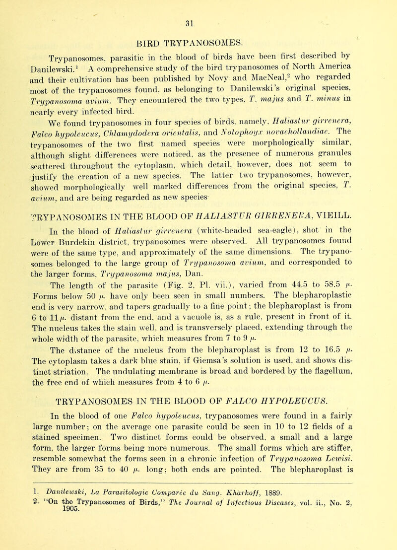 BIRD TRYPANOSOMES. Trypanosomes. parasitic in the blood of birds have been first described by Danilewski/ A comprehensive study of the bird trypanosomes of North America and their cultivation has been published by Novy and MacNeal,' who regarded most of the trypanosomes found, as belonging to Danilevi^ski's original species, Trypanosoma avium. They encountered the two types. T. majus and T. minus in nearly every infected bird. We found trypanosomes in four species of birds, namely. Haiiastur girrenera, Falco hypoleucus, Chlamydodera orientalis, and Notophoy.r iiovafhollandiac. The trypanosomes of the two first named species were morphologically similar, although slight differences were noticed, as the presence of numerous granules scattered throughout the cytoplasm, which detail, however, does not seem to justify the creation of a new species. The latter two trypanosomes. however, showed morphologically well marked differences from the original species, T. avium, and are being regarded as new species- TRYPANOSOMES IN THE BLOOD OF HALIA8TUK GIRRENERA. VIEILL. In the blood of Haiiastur girrenera (white-headed sea-eagle), shot in the Lower Burdekin district, trypanosomes were observed. All trypanosomes ioxmd were of the same type, and approximately of the same dimensions. The trypano- somes belonged to the large group of Trypanosoma avium., and corresponded to the larger forms, Trypanosoma majus, Dan. The length of the parasite (Fig. 2. PI. vii.), varied from 44.5 to 58.5 Forms below 50 have only been seen in small numbers. The blepharoplastic end is very narrow, and tapers gradually to a fine point; the blepharoplast is from 6 to 11 /^. distant from the end. and a vacuole is, as a rule, present in front of it. The nucleus takes the stain well, and is transversely placed, extending through the whole width of the parasite, which measures from 7 to 9 /x. The distance of the nucleus from the blepharoplast is from 12 to 16.5 /x. The cytoplasm takes a dark blue stain, if Giemsa's solution is used, and shows dis- tinct striation. The undulating membrane is broad and bordered by the fiagellum, the free end of which measures from 4 to 6 /'-. TRYPANOSOMES IN THE BLOOD OF FALCO HYPOLEUCUS. In the blood of one Falco hypoleucus, trypanosomes were found in a fairly large number; on the average one parasite could be seen in 10 to 12 fields of a stained specimen. Two distinct forms could be observed, a small and a large form, the larger forms being more numerous. The small forms which are stiffer, resemble somewhat the forms seen in a chronic infection of Trypanosoma Lewisi. They are from 35 to 40 /x. long; both ends are pointed. The blepharoplast is 1. Danilewski, La Farasitologie Comparee du Sang. Kharkoff, 1889. 2. On the Trypanosomes of Birds, The Journal oj Infectious Diseases, vol. ii., No. 2,