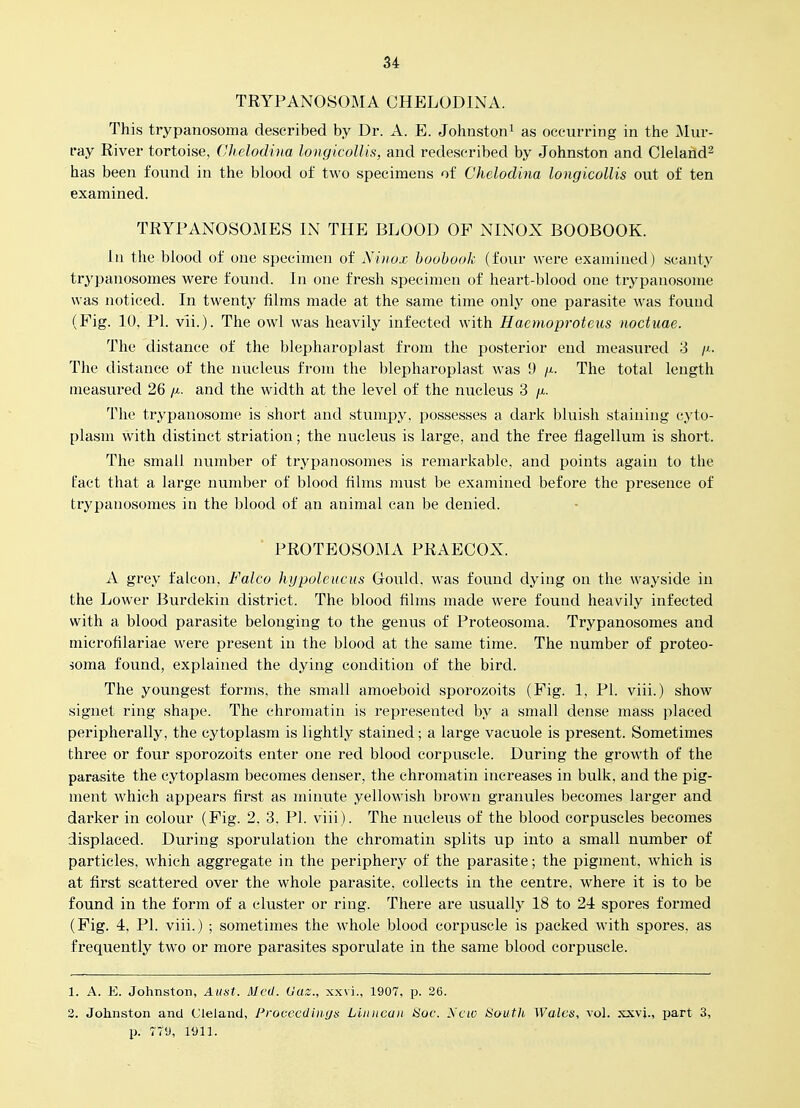 TRYPANOSOMA CHELODINA. This trypanosoma described by Dr. A. E. Johnston^ as occurring in the ]Mur- ray River tortoise, Chelodina longicoUis, and redescribed by Johnston and Cleland^ has been found in the blood of two specimens of Chelodina longicoUis out of ten examined. TRYPANOSOMES IN THE BLOOD OF NINOX BOOBOOK. In the blood of one specimen of Ninox hoobook (four were examined) scanty trypanosomes were found. In one fresh specimen of heart-blood one trypanosonie was noticed. In twenty films made at the same time only one parasite was found (Pig. 10, PI. vii.). The owl was heavily infected with Haemoproteus noctuae. The distance of the blepharoplast from the posterior end measured 3 /i. The distance of the nucleus from the blepharoplast was 9 /x. The total length measured 26 /^.. and the width at the level of the nucleus 3 ji. The trypanosome is short and stumpy, possesses a dark bluish staining cyto- plasm with distinct striation; the nucleus is large, and the free fiagellum is short. The small number of trypanosomes is remarkable, and points again to the fact that a large number of blood films must be examined before the presence of trypanosomes in the blood of an animal can be denied. PROTBOSOMA PRAECOX. A grey falcon, Falco hypoleucus Gould, was found dying on the wayside in the Lower Burdekin district. The blood films made were found heavily infected with a blood parasite belonging to the genus of Proteosoma. Trypanosomes and microfilariae were present in the blood at the same time. The number of proteo- soma found, explained the dying condition of the bird. The youngest forms, the small amoeboid sporozoits (Fig. 1, PI. viii.) show signet ring shape. The chromatin is represented by a small dense mass placed peripherally, the cytoplasm is lightly stained; a large vacuole is present. Sometimes three or four sporozoits enter one red blood corpuscle. During the growth of the parasite the cytoplasm becomes denser, the chromatin increases in bulk, and the pig- ment which appears first as minute yellowish brown granules becomes larger and darker in colour (Fig. 2, 3, PI. viii). The nucleus of the blood corpuscles becomes displaced. During sporulation the chromatin splits up into a small number of particles, which aggregate in the periphery of the parasite; the pigment, which is at first scattered over the whole parasite, collects in the centre, where it is to be found in the form of a cluster or ring. There are usually 18 to 2i spores formed (Fig. 4, PI. viii.) ; sometimes the whole blood corpuscle is packed with spores, as frequently two or more parasites sporulate in the same blood corpuscle. 1. A. E. Johnston, Aust. Med. Uaz., xxvi., 1907, p. 26. 3. Johnston and Clelancl, Frocccdiuga Linncun Soc. Xcw 8out]i, Walcis, vol. xxvj., part 3, p. 779, 1911.