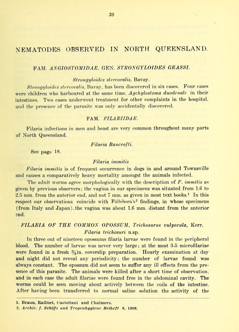 NEMATODES OBSERVED IN NORTH QUEENSLAND. FAM. ANGI08T0MIDAE. GEN. STRONGYLOIDES GRASSI. Strongyloides stercoralis, Bavay. StrongyJoides stercoralis, Bavay. has been discovered in six eases. Four cases were children who harboured at the same time, Agchylostoma duodenale in their intestines. Two cases underwent treatment for other complaints in the hospital, aTid the presence of the parasite was only accidentally discovered. FAM. FILARIIDAE. Filaria infections in men and beast are very common throughout many parts of North Queensland. Filaria Bauerofti. See page 18. Filaria immiUs Filaria immitis is of frequent occurrence in dogs in and around Townsville and causes a comparatively heavy mortality amongst the animals infected. The adult worms agree morphologically with the description of F. immitis as given by previous observers; the vagina in our specimens was situated from 1.6 to 2.5 mm. from the anterior end. and not 7 mm. as given in most text books.^ In this respect our observations coincide with Fiilleborn's^ findings, in whose specimens (from Italy and Japan).the vagina was about 1.6 mm. distant from the anterior 3nd. FILARIA OF THE COMMON OPOSSUM, TricJiosurus vulpecula, Kerr, Filaria trichosuri n.sp. In three out of nineteen opossums filaria larvae were found in the peripheral blood. The number of larvae was never very large; at the most 3-5 microfilariae were found in a fresh %in. coverslip preparation. Hourly examination at day and night did not reveal any periodicity; the number of larvae found was always constant. The opossum did not seem to suffer any ill effects from the pre- sence of this parasite. The animals were killed after a short time of observation, and in each case the adult filariae were found free in the abdominal cavity. The worms could be seen moving about actively between the coils of the intestine. After having been transferred to normal saline solution the activity of the 1. Braun, Railliet, Castellani and Chalmers. 8, Archiv. /. Schiffs und Tropcnhygiene Beiheft 8, 1908.