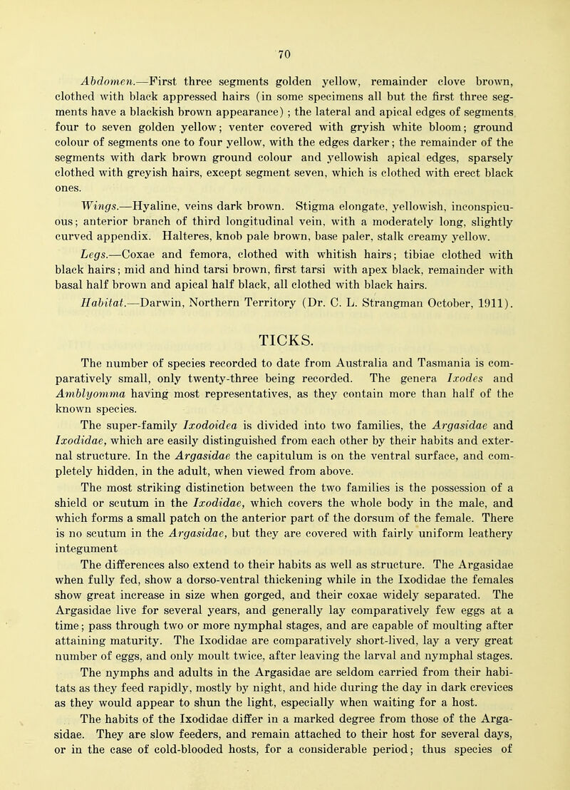 Abdomen.—First three segments golden yellow, remainder clove brown, clothed with black appressed hairs (in some specimens all but the first three seg- ments have a blackish brown appearance) ; the lateral and apical edges of segments four to seven golden yellow; venter covered with gryish white bloom; ground colour of segments one to four yellow, with the edges darker; the remainder of the segments with dark brown ground colour and yellowish apical edges, sparsely clothed with greyish hairs, except segment seven, which is clothed with erect black ones. Wings—Hyaline, veins dark brown. Stigma elongate, yellowish, inconspicu- ous; anterior branch of third longitudinal vein, with a moderately long, slightly curved appendix. Halteres, knob pale brown, base paler, stalk creamy yellow. Legs.—Coxae and femora, clothed with whitish hairs; tibiae clothed with black hairs; mid and hind tarsi brown, first tarsi with apex black, remainder with basal half brown and apical half black, all clothed with black hairs. Habitat.—Darwin, Northern Territory (Dr. C. L. Strangman October, 1911). TICKS. The number of species recorded to date from Australia and Tasmania is com- paratively small, only twenty-three being recorded. The genera Ixodes and Aniblyomma having most representatives, as they contain more than half of the known species. The super-family Ixodoidea is divided into two families, the Argasidae and Ixodidae, which are easily distinguished from each other by their habits and exter- nal structure. In the Argasidae the capitulum is on the ventral surface, and com- pletely hidden, in the adult, when viewed from above. The most striking distinction between the two families is the possession of a shield or scutum in the Ixodidae, which covers the whole body in the male, and which forms a small patch on the anterior part of the dorsum of the female. There is no scutum in the Argasidae, but they are covered with fairly uniform leathery integument The differences also extend to their habits as well as structure. The Argasidae when fully fed, show a dorso-ventral thickening while in the Ixodidae the females show great increase in size when gorged, and their coxae widely separated. The Argasidae live for several years, and generally lay comparatively few eggs at a time; pass through two or more nymphal stages, and are capable of moulting after attaining maturity. The Ixodidae are comparatively short-lived, lay a very great number of eggs, and only moult twice, after leaving the larval and nymphal stages. The nymphs and adults in the Argasidae are seldom carried from their habi- tats as they feed rapidly, mostly by night, and hide during the day in dark crevices as they would appear to shun the light, especially when waiting for a host. The habits of the Ixodidae differ in a marked degree from those of the Arga- sidae. They are slow feeders, and remain attached to their host for several days, or in the case of cold-blooded hosts, for a considerable period; thus species of
