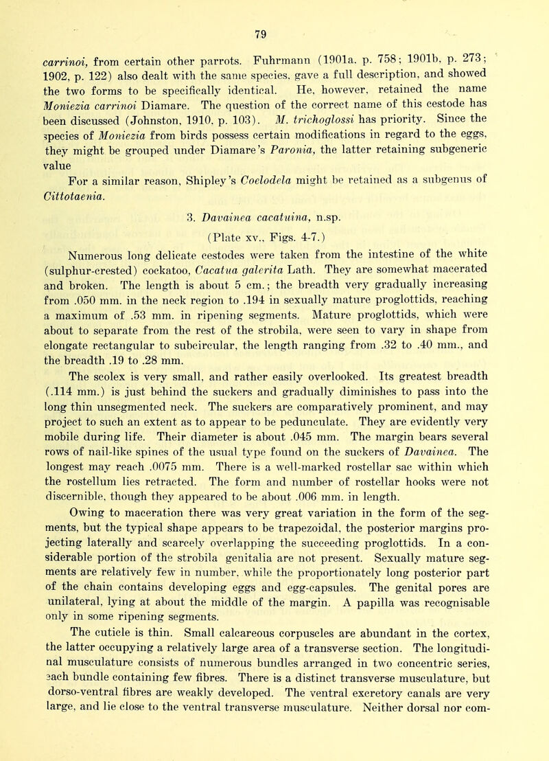 carrinoi, from certain other parrots. Fuhrmann (1901a. p. 758; 1901b. p. 273; 1902, p. 122) also dealt with the same species, gave a full description, and showed the two forms to be specifically identical. He, however, retained the name Moniezia carrinoi Diamare. The question of the correct name of this cestode has been discussed (Johnston, 1910. p. 103). 31. trichoglossi has priority. Since the 3pecies of Moniezia from birds possess certain modifications in regard to the eggs, they might be grouped under Diamare's Paronia, the latter retaining subgeneric value For a similar reason, Shipley's Coelodela might be retained as a subgenus of Cittotaenia. 3. Davainea cacatiiina, n.sp. (Plate XV., Figs. 4-7.) Numerous long delicate cestodes were taken from the intestine of the white (sulphur-crested) cockatoo, Cacatua galerita Lath. They are somewhat macerated and broken. The length is about 5 em.; the breadth very gradually increasing from .050 mm. in the neck region to .194 in sexually mature proglottids, reaching a maximum of .53 mm. in ripening segments. Mature proglottids, which were about to separate from the rest of the strobila, were seen to vary in shape from elongate rectangular to subcircular, the length ranging from .32 to .40 mm., and the breadth .19 to .28 mm. The scolex is very small, and rather easily overlooked. Its greatest breadth (.114 mm.) is just behind the suckers and gradually diminishes to pass into the long thin unsegmented neck. The suckers are comparatively prominent, and may project to such an extent as to appear to be pedunculate. They are evidently very mobile during life. Their diameter is about .045 mm. The margin bears several rows of nail-like spines of the usual type found on the suckers of Davainea. The longest may reach .0075 mm. There is a well-marked rostellar sac within which the rostellum lies retracted. The form and number of rostellar hooks were not discernible, though they appeared to be about .006 mm. in length. Owing to maceration there was very great variation in the form of the seg- ments, but the typical shape appears to be trapezoidal, the posterior margins pro- jecting laterally and scarcely overlapping the succeeding proglottids. In a con- siderable portion of the strobila genitalia are not present. Sexually mature seg- ments are relatively few in number, while the proportionately long posterior part of the chain contains developing eggs and egg-capsules. The genital pores are unilateral, lying at about the middle of the margin. A papilla was recognisable only in some ripening segments. The cuticle is thin. Small calcareous corpuscles are abundant in the cortex, the latter occupying a relatively large area of a transverse section. The longitudi- nal musculature consists of numerous bundles arranged in two concentric series, 3ach bundle containing few fibres. There is a distinct transverse musculature, but dorso-ventral fibres are weakly developed. The ventral excretory canals are very large, and lie close to the ventral transverse musculature. Neither dorsal nor com-