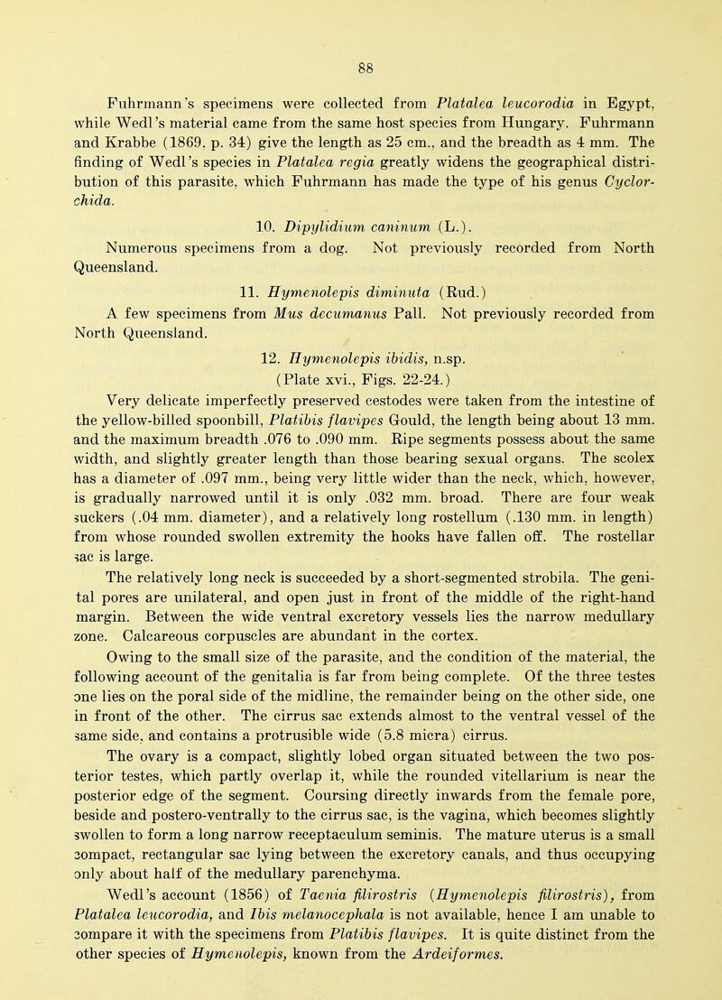 Fuhrmann's specimens were collected from Platalea leucorodia in Egypt, while Wedl's material came from the same host species from Hungary. Puhrmann and Krabbe (1869, p. 34) give the length as 25 cm., and the breadth as 4 mm. The finding of Wedl's species in Platalea regia greatly widens the geographical distri- bution of this parasite, which Fuhrmann has made the type of his genus Cyclor- chida. 10. Dipylidium caninum (L.). Numerous specimens from a dog. Not previously recorded from North Queensland. 11. Hymenolepis diminuta (Rud.) A few specimens from Mus decumanus Pall. Not previously recorded from North Queensland. 12. Hymenolepis ibidis, n.sp. (Plate xvi., Figs. 22-24.) Very delicate imperfectly preserved cestodes were taken from the intestine of the yellow-billed spoonbill, Platihis flavipes Gould, the length being about 13 mm. and the maximum breadth .076 to .090 mm. Ripe segments possess about the same width, and slightly greater length than those bearing sexual organs. The scolex has a diameter of .097 mm., being very little wider than the neck, which, however, is gradually narrowed until it is only .032 mm. broad. There are four weak suckers (.04 mm. diameter), and a relatively long rostellum (.130 mm. in length) from whose rounded swollen extremity the hooks have fallen off. The rostellar sac is large. The relatively long neck is succeeded by a short-segmented strobila. The geni- tal pores are unilateral, and open just in front of the middle of the right-hand margin. Between the wide ventral excretory vessels lies the narrow medullary zone. Calcareous corpuscles are abundant in the cortex. Owing to the small size of the parasite, and the condition of the material, the following account of the genitalia is far from being complete. Of the three testes one lies on the poral side of the midline, the remainder being on the other side, one in front of the other. The cirrus sac extends almost to the ventral vessel of the same side, and contains a protrusible wide (5.8 miera) cirrus. The ovary is a compact, slightly lobed organ situated between the two pos- terior testes, which partly overlap it, while the rounded vitellarium is near the posterior edge of the segment. Coursing directly inwards from the female pore, beside and postero-ventrally to the cirrus sac, is the vagina, which becomes slightly swollen to form a long narrow receptaeulum seminis. The mature uterus is a small 3ompact, rectangular sac lying between the excretory canals, and thus occupying only about half of the medullary parenchyma. Wedl's account (1856) of Taenia filirostris {Hymenolepis filirostris), from Platalea leucorodia, and Ibis melanocephala is not available, hence I am unable to 3ompare it with the specimens from Platibis flavipes. It is quite distinct from the other species of Hymenolepis, known from the Ardeiformes.