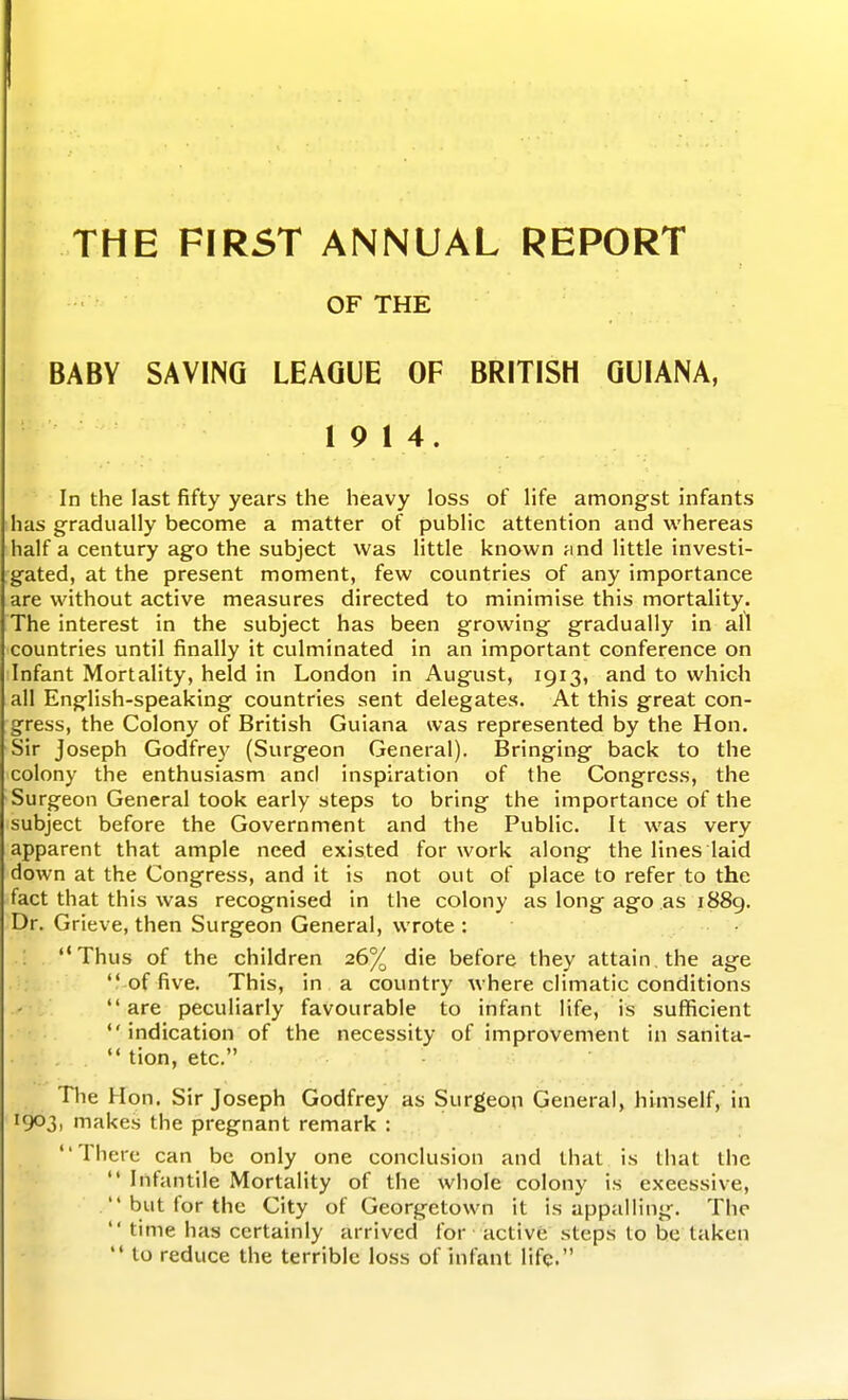 THE FIRST ANNUAL REPORT OF THE BABY SAVING LEAGUE OF BRITISH GUIANA, 19 14. In the last fifty years the heavy loss of life amongst infants has gradually become a matter of public attention and whereas half a century ago the subject was little known Mnd little investi- gated, at the present moment, few countries of any importance are without active measures directed to minimise this mortality. The interest in the subject has been growing gradually in all countries until finally it culminated in an important conference on Infant Mortality, held in London in August, 1913, and to which all English-speaking countries sent delegates. At this great con- gress, the Colony of British Guiana was represented by the Hon. Sir Joseph Godfrey (Surgeon General). Bringing back to the colony the enthusiasm and inspiration of the Congress, the Surgeon General took early steps to bring the importance of the subject before the Government and the Public. It was very apparent that ample need existed for work along the lines laid down at the Congress, and it is not out of place to refer to the fact that this was recognised in the colony as long ago as i88g. Dr. Grieve, then Surgeon General, wrote : • .'; . Thus of the children 26% die before they attain, the age . •;  of five. This, in a country where climatic conditions are peculiarly favourable to infant life, is sufficient indication of the necessity of improvement in sanita-  tion, etc. Tlie Hon. Sir Joseph Godfrey as Surgeon General, himself, in 1903, makes the pregnant remark : There can be only one conclusion and that is that the  Infantile Mortality of the whole colony is excessive,  but for the City of Georgetown it is appalling. The  time has certainly arrived for active steps to he taken  to reduce the terrible loss of infant life.