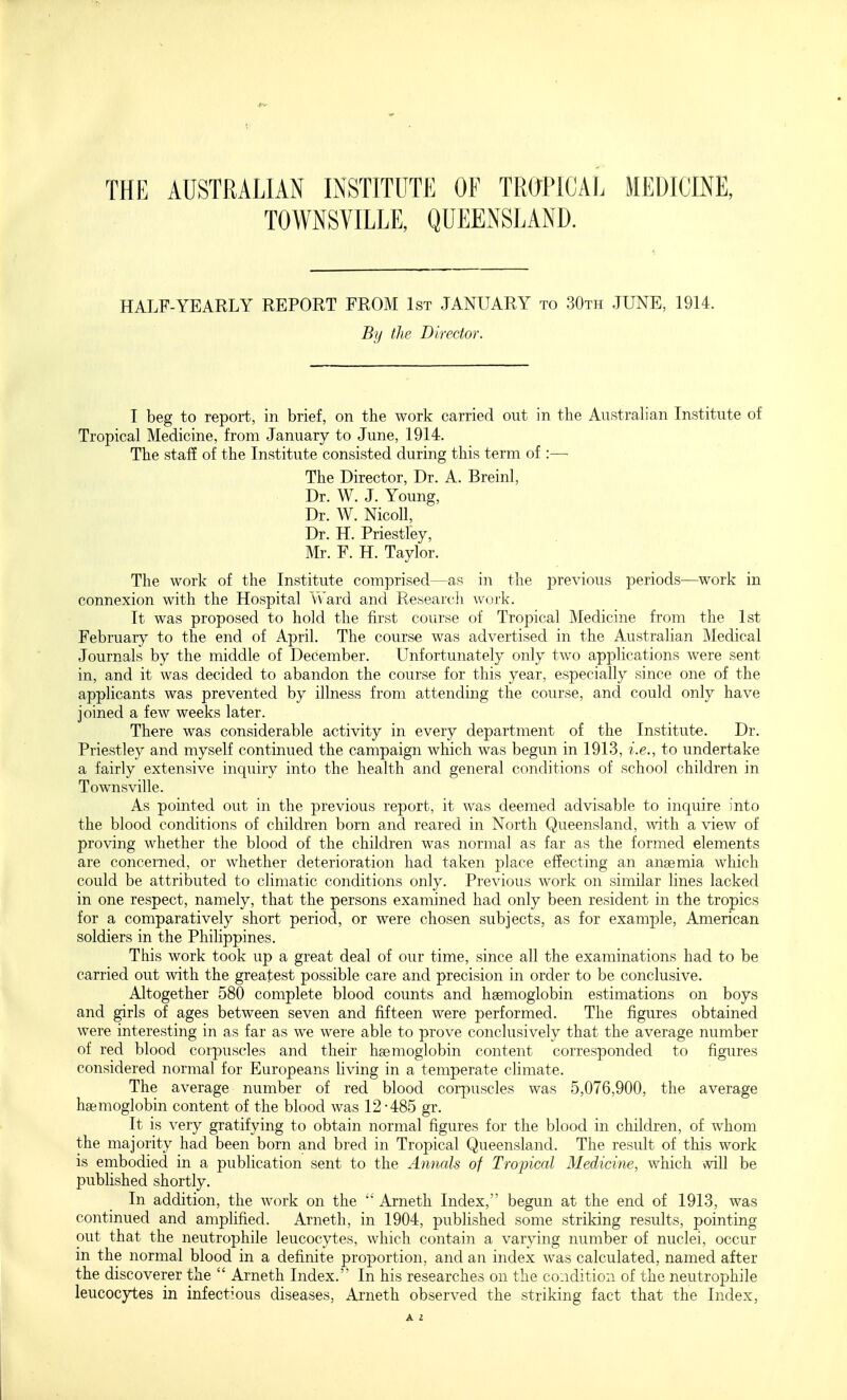 THE AUSTRALIAN INSTITUTE OF TROPICAE MEDICINE, TOWNSVILLE, QUEENSLAND. HALF-YEARLY REPORT FROM 1st JANUARY to 30th JUNE, 1914. Bij the Director. I beg to report, in brief, on the work carried out in the Australian Institute of Tropical Medicine, from January to June, 1914. The staff of the Institute consisted during this term of :—■ The Director, Dr. A. Breinl, Dr. W. J. Young, Dr. W. Nicoll, Dr. H. Priestley, Mr. F. H. Taylor. The work of the Institute comprised—as in the previous periods—work in connexion with the Hospital Vvard and Researcli work. It was proposed to hold the first course of Tropical Medicine from the 1st February to the end of April. The course was advertised in the Australian Medical Journals by the middle of December. LTnfortunately only two applications were sent in, and it was decided to abandon the course for this year, especially since one of the apphcants was prevented by illness from attending the course, and could only have joined a few weeks later. There was considerable activity in every department of the Institute. Dr. Priestley and myself continued the campaign which was begun in 1913, i.e., to undertake a fairly extensive inquiry into the health and general conditions of school children in Townsville. As pointed out in the previous report, it was deemed advisable to inquire into the blood conditions of children born and reared in North Queensland, mth a view of proving whether the blood of the children was normal as far as the formed elements are concerned, or whether deterioration had taken place ef?ecting an anaemia which could be attributed to climatic conditions only. Previous work on similar lines lacked in one respect, namely, that the persons examined had only been resident in the tropics for a comparatively short period, or were chosen subjects, as for example, American soldiers in the Philippines. This work took up a great deal of our time, since all the examinations had to be carried out with the greatest possible care and precision in order to be conclusive. Altogether 580 complete blood counts and haemoglobin estimations on boys and girls of ages between seven and fifteen were performed. The figures obtained were interesting in as far as we were able to prove conclusively that the average number of red blood corpuscles and their hsemoglobin content corresponded to figures considered normal for Europeans living in a temperate climate. The average number of red blood corpuscles was 5,076,900, the average haemoglobin content of the blood was 12-485 gr. It is very gratifying to obtain normal figures for the blood in children, of whom the majority had been born and bred in Tropical Queensland. The result of this work is embodied in a publication sent to the Annals of Tropical Medicine, which will be published shortly. In addition, the work on the Arneth Index, begun at the end of 1913, was continued and amplified. Arneth, in 1904, published some striking results, pointing out that the neutrophile leucocytes, which contain a varying number of nuclei, occur in the normal blood in a definite proportion, and an index was calculated, named after the discoverer the Arneth Index. In his researches on the condition of the neutrophile leucocytes in infectious diseases, Arneth observed the striking fact that the Index,