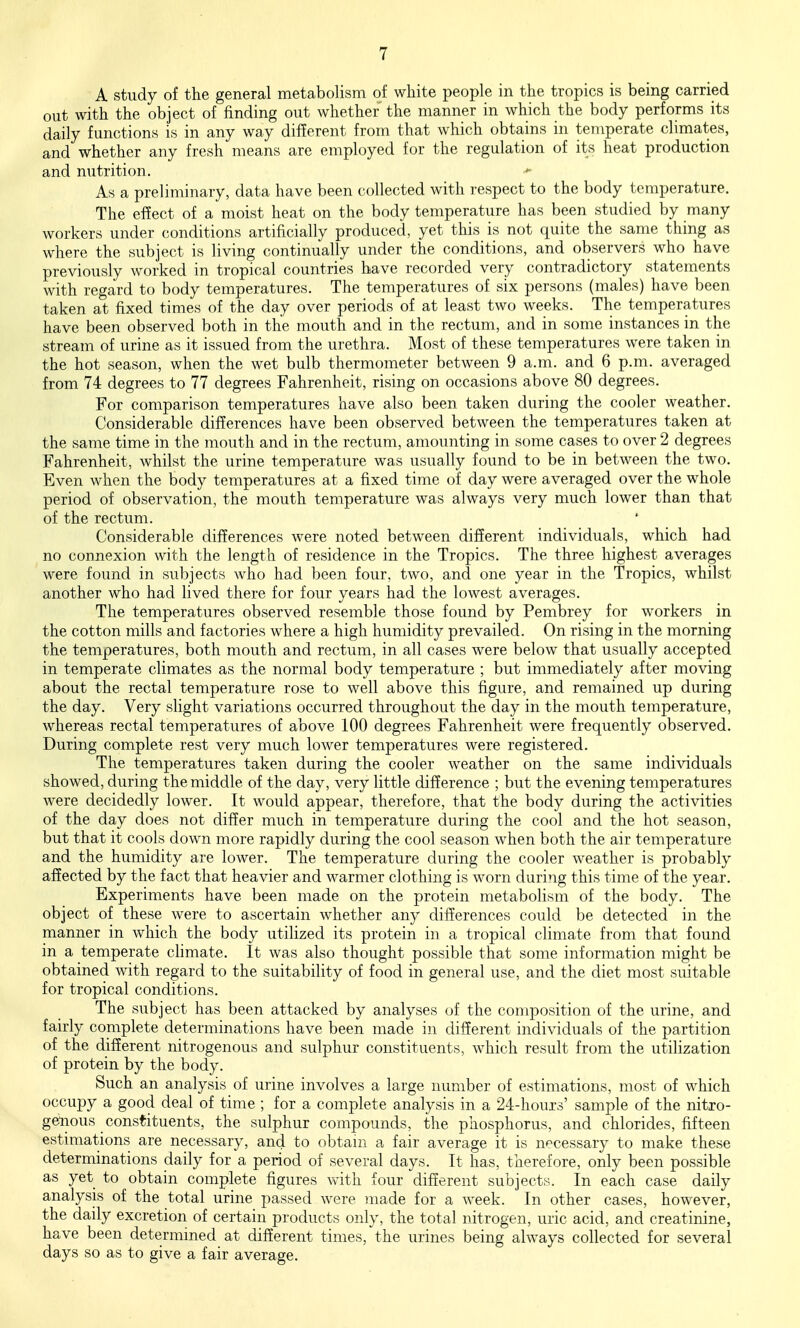 A study of the general metabolism of white people in the tropics is being carried out with the object of finding out whether the manner in which the body performs its daily functions is in any way different from that which obtains in temperate climates, and whether any fresh means are employed for the regulation of its heat production and nutrition. As a preliminary, data have been collected with respect to the body temperature. The effect of a moist heat on the body temperature has been studied by many workers under conditions artificially produced, yet this is not quite the same thing as where the subject is living continually under the conditions, and observers who have previously worked in tropical countries have recorded very contradictory statements with regard to body temperatures. The temperatures of six persons (males) have been taken at fixed times of the day over periods of at least two weeks. The temperatures have been observed both in the mouth and in the rectum, and in some instances in the stream of urine as it issued from the urethra. Most of these temperatures were taken in the hot season, when the wet bulb thermometer between 9 a.m. and 6 p.m. averaged from 74 degrees to 77 degrees Fahrenheit, rising on occasions above 80 degrees. For comparison temperatures have also been taken during the cooler weather. Considerable differences have been observed between the temperatures taken at the same time in the mouth and in the rectum, amounting in some cases to over 2 degrees Fahrenheit, whilst the urine temperature was usually found to be in between the two. Even when the body temperatures at a fixed time of day were averaged over the whole period of observation, the mouth temperature was always very much lower than that of the rectum. Considerable differences were noted between different individuals, which had no connexion with the length of residence in the Tropics. The three highest averages were found in subjects who had been four, two, and one year in the Tropics, whilst another who had lived there for four years had the lowest averages. The temperatures observed resemble those found by Pembrey for workers in the cotton mills and factories where a high humidity prevailed. On rising in the morning the temperatures, both mouth and rectum, in all cases were below that usually accepted in temperate climates as the normal body temperature ; but immediately after moving about the rectal temperature rose to well above this figure, and remained up during the day. Very slight variations occurred throughout the day in the mouth temperature, whereas rectal temperatures of above 100 degrees Fahrenheit were frequently observed. During complete rest very much lower temperatures were registered. The temperatures taken during the cooler weather on the same individuals showed, during the middle of the day, very little difference ; but the evening temperatures were decidedly lower. It would appear, therefore, that the body during the activities of the day does not differ much in temperature during the cool and the hot season, but that it cools down more rapidly during the cool season when both the air temperature and the humidity are lower. The temperature during the cooler weather is probably affected by the fact that heavier and warmer clothing is worn during this time of the year. Experiments have been made on the protein metabolism of the body. The object of these were to ascertain whether any differences could be detected in the manner in which the body utilized its protein in a tropical climate from that found in a temperate climate. It was also thought possible that some information might be obtained Avith regard to the suitability of food in general use, and the diet most suitable for tropical conditions. The subject has been attacked by analyses of the composition of the urine, and fairly complete determinations have been made in different individuals of the partition of the different nitrogenous and sulphur constituents, which result from the utilization of protein by the body. Such an analysis of urine involves a large number of estimations, most of which occupy a good deal of time ; for a complete analysis in a 24-houxs' sample of the nitro- genous constituents, the sulphur compounds, the phosphorus, and chlorides, fifteen estimations are necessary, and to obtain a fair average it is necessary to make these determinations daily for a period of several days. It has, therefore, only been possible as yet to obtain complete figures with four different subjects. In each case daily analysis of the total urine passed were made for a week. In other cases, however, the daily excretion of certain products only, the total nitrogen, uric acid, and creatinine, have been determined at different times, the urines being always collected for several days so as to give a fair average.