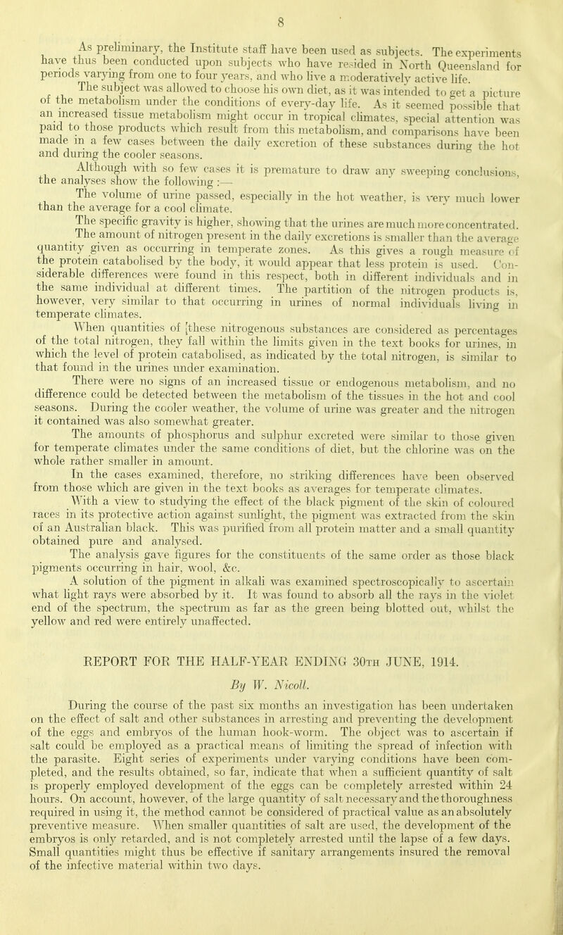 As prebmmary, the Institute staff have been used as subjects. The experiments have thus been conducted upon subjects who have resided in Xorth QueensLand for periods varying from one to four years, and who live a moderatively active life. The subject was allowed to choose his own diet, as it was intended to get a picture of the metabolism under the conditions of everv-day life. As it seemed possible that an increased tissue metabolism might occur in tropical climates, special attention was paid to those products which result from this metabolism, and comparisons have been made m a few cases between the daily excretion of these substances durinc^ the hot and during the cooler seasons. Although ^vith so few cases it is premature to draw any sweeping conclusions, the analyses show the following :— The volume of urine passed, especially in the hot weather, is rery much lower than the average for a cool climate. The specific gravity is higher, showing that the urines are much more concentrated. The amount of nitrogen present in the daily excretions is smaller than the average quantity given as occurring in temperate zones. As this gives a rough measure of the protein catabohsed by the body, it would appear that less protein is used. Con- siderable differences were found in this respect, both in different individuals and in the same individual at different times. The partition of the nitrogen products is. however, very similar to that occurring in urines of normal individuals living in temperate climates. When quantities of [these nitrogenous substances are considered as percentages of the total nitrogen, they fall within the limits given in the text books for urines, in which the level of protein catabohsed, as indicated by the total nitrogen, is similar to that found in the urines under examination. There were no signs of an increased tissue or endogenous metabolism, and no difference could be detected between the metabohsm of the tissues in the hot and cool seasons. During the cooler weather, the volume of urine w^as greater and the nitrogen it contained was also somewhat greater. The amounts of phosphorus and sulphur excreted were similar to those given for temperate climates under the same conditions of diet, but the chlorine was on the whole rather smaller in amount. In the cases examined, therefore, no striking differences have been obser\'ed from those which are given in the text books as averages for temperate climates. With a view to studying the effect of the black pigment of the skin of coloured races in its protective action against sunlight, the pigment Avas extracted from the skin of an Australian black. This was purified from all protein matter and a small quantity obtained pure and analysed. The analysis gave figures for the constituents of the same order as those black pigments occurring in hair, wool, &c. A solution of the pigment in alkali was examined spectroscopicaliy to ascertain what light rays were absorbed by it. It was found to absorb all the rays in the violet end of the spectrum, the spectrum as far as the green being blotted out, whilst the yellow and red were entirely unaffected. REPORT FOR THE HALF-YEAR ENDING 30th JUNE, 1914. By W. Nicoll. During the course of the past six months an investigation has been undertaken on the effect of salt and other substances in arresting and preventing the development of the eggs and embryos of the human hook-worm. The object was to ascertain if salt could be employed as a practical means of limiting the spread of infection with the parasite. Eight series of experiments under varying conditions have been com- pleted, and the results obtained, so far, indicate that when a sufficient quantity of salt is properly employed development of the eggs can be completely arrested within 24 hours. On account, however, of the large quantity of salt necessary and the thoroughness required in using it, the' method cannot be considered of practical value as an absolutely preventive measure. When smaller quantities of salt are used, the development of the embryos is only retarded, and is not completely arrested until the lapse of a few days. Small quantities might thus be effective if sanitary arrangements insured the removal of the infective material within two days.