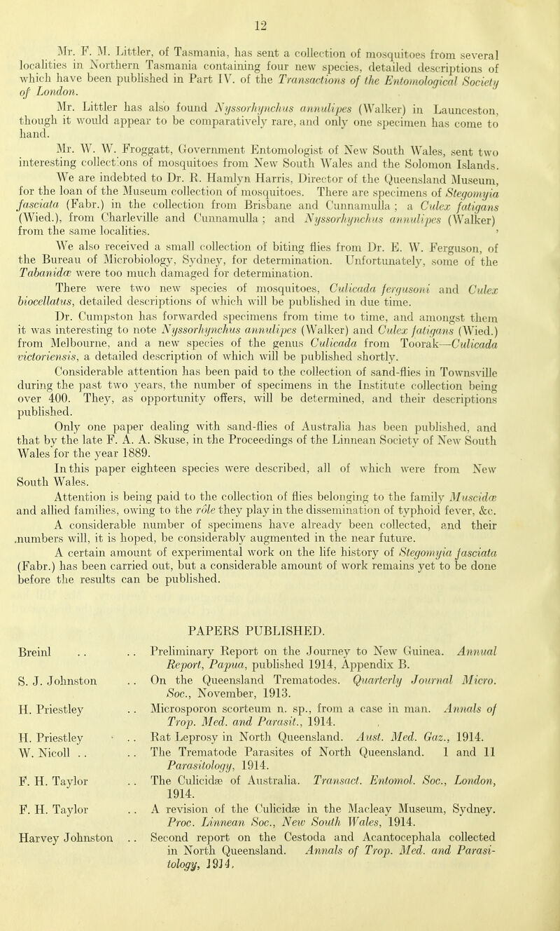 Mr. F. M. Littler, of Tasmania, has sent a collection of mosquitoes from several localities in Northern Tasmania containing fom- new species, detailed descriptions of which have been published in Part IV. of the Transactions of the Entomological Society of London. Mr. Littler has also found Nyssorhynchus annulipes (Walker) in Launceston, though it would appear to be comparatively rare, and only one specimen has come to hand. Mr. W. W. Froggatt, Government Entomologist of New South Wales, sent two interesting collections of mosquitoes from New South Wales and the Solomon Islands. We are indebted to Dr. R. Hamlyn Harris, Director of the Queensland Museum, for the loan of the Museum collection of mosquitoes. There are specimens of Steqouiyia fasciata (Fabr.) in the collection from Brisbane and Cunnamulla ; a Culex fatigans (Wied.), from Charleville and Cunnamulla ; and Nyssorhynchus annulijoes (Walker) from the same localities. > We also received a small collection of biting flies from Dr. E. W. Ferguson, of the Bureau of Microbiology, Sydney, for determination. Unfortunately, some of the Tabanidce were too much damaged for determination. There were two new species of mosquitoes, Culicada fergusoni and Culex hiocellatus, detailed descriptions of which will be published in due time. Dr. Cumpston has forwarded specimens from time to time, and amongst them it was interesting to note Nyssorhynchus annulijoes (Walker) and Culex jatigans (Wied.) from Melbourne, and a new species of the genus Culicada from Toorak—Culicada victoriensis, a detailed description of which will be published shortly. Considerable attention has been paid to the collection of sand-flies in Townsville during the past two years, the number of specimens in the Institute collection being over 400. They, as opportunity offers, will be determined, and their descriptions published. Only one paper dealing with sand-flies of Australia has been published, and that by the late F. A. A. Skuse, in the Proceedings of the Linnean Societv of New South Wales for the year 1889. In this paper eighteen species were described, all of which were from New South Wales. Attention is being paid to the collection of flies belonging to the family Muscidw and allied families, owing to the role they play in the dissemination of typhoid fever, &c. A considerable number of specimens have already been collected, and their .numbers will, it is hoped, be considerably augmented in the near future. A certain amount of experimental work on the life history of Stegomyia Jasciata (Fabr.) has been carried out, but a considerable amount of work remains yet to be done before the results can be published. PAPERS PUBLISHED. Breinl S. J. Johnston H. Priestley H. Priestley W. Nicoll .. F. H. Taylor F. H. Taylor Harvey Johnston Preliminary Report on the Journey to New Guinea. Annual Report, Papua, pubhshed 1914, Appendix B. On the Queensland Trematodes. Quarterly Journal Micro. Soc, November, 1913. Microsporon scorteum n. sp., from a case in man. Annals of Trop. Med. and Parasit., 1914. Rat Leprosy in North Queensland. Ausf. Med. Gaz., 1914. The Trematode Parasites of North Queensland. 1 and 11 Parasitology, 1914. The Culicidse of Australia. Transact. Entomol. Soc, London, 1914. A revision of the Culicidse in the Macleay Museum, Sydney. Proc. Linnean Soc, New South Wales, 1914. Second report on the Cestoda and Acantocephala collected in North Queensland. Annals of Trop. Med. and Parasi- tology^, 2914,