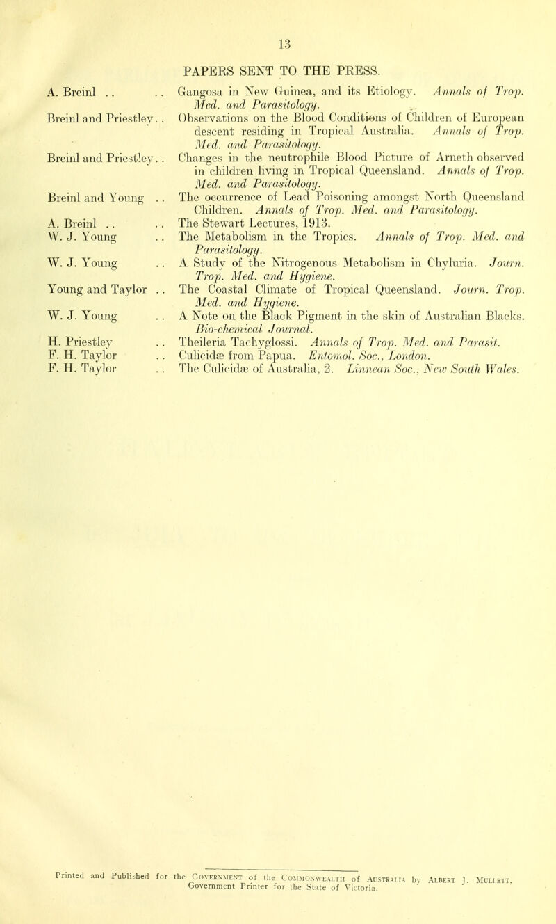 PAPERS SENT TO THE PRESS. A. Breinl .. Breinl and Priestley Breinl and Priestley Breinl and Young A. Breinl .. W. J. Young W. J. Young Young and Taylor W. J. Young H. Priestley F. H. Taylor F. H. Taylor Gangosa in New Guinea, and its Etiology. Annals of Trop. Med. mid Parasitology. Observations on the Blood Conditions of Children of European descent residing in Tropical Australia. Annals of Trop. Med. and Parasitology. Changes in the neutrophile Blood Picture of Arneth observed in children living in Tropical Queensland. Anvials oj Trop. Med. and Parasitology. The occurrence of Lead Poisoning amongst North Queensland Children. Annals of Trop. Med. and Parasitology. The Stewart Lectures, 1913. The Metabolism in the Tropics. Annals of Trop. Med. and Parasitology. A Study of the Nitrogenous Metabolism in Chyluria. Journ. Trop. Med. and Hygiene. The Coastal Climate of Tropical Queensland. Journ. Trop. Med. and Hygiene. A Note on the Black Pigment in the skin of Australian Blacks. Bio-chemical Journal. Theileria Tachyglossi. Annals of Trop. Med. and Parasit. C-ulicida? from Papua. Ento)nol. Soc, London. The Culicida3 of Australia, 2. Linnean Soc, Neiv South Wales. Printed and Published for the Governiiext of the Commonwealth of Australia bv Albert J. Mn Government Printer for the State of Victoria.