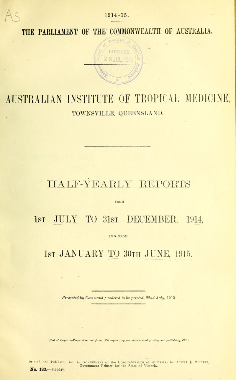 s 1914-15. THE PARLIAMENT OF THE COfflONWEALTH OF AUSTRALIA. /I/ LIBEAEY AUSTRALIAN INSTITUTE OF TliOPICAL MEDICINE, > TOWNSVILLE, QUEENSLAND. HALF-YEARLY EEPOETS FROM 1st JULY TO 31ST DECEMBER, 1914, AND FROM 1st JANUARY TO 30th JUNE, 1915. Presented by Command ; ordered to be jirinted, 22nd July, 1915. [Cos( of Paj.er :—Preparation not given ; 950 copies; approximate'cost of printing and publishinjj, £12.] I'riiUed and rubbished for tlie Go\ernmext of the Co^fMO^■^YKAI,TT^ of Australia by Albekt J- Muli.ett, Government Printer for the State of Victoria. No. 183.—f. 10247. /