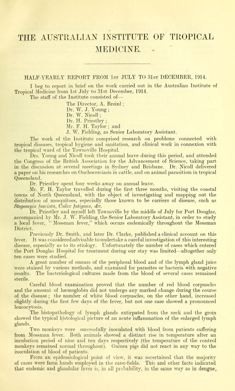 MEDICINE. ^ HALF-YEARLY REPORT FROM 1st JULY TO 31st DECEMBER, 1914. I beg to report in brief on the work carried out in the Austrahan Institute of Tropical Medicine from 1st July to 31st December, 1914. The staff of the Institute consisted of— The Director, A. Breinl ; Dr. W. J. Young ; Dr. W. Nicoll; Dr. H. Priestley ; Mr. F. H. Taylor ; and J. V/. Fielding, as Senior Laboratory Assistant. The work of the Institute comprised research on problems connected with tropical diseases, tropical hygiene and sanitation, and clinical work in connexion with the tropical ward of the Townsville Hospital. Drs. Young and Nicoll took their annual leave during this period, and attended the Congress of the British Association for the Advancement of Science, taking part in the discussion at several meetings in Sydney and Brisbane. Dr. Nicoll delivered a paper on his researches on Onchocerciasis in cattle, and on animal parasitism in tropical Queensland. Dr. Priestley spent four weeks away on annual leave. Mr. F. H. Taylor travelled during the first three months, visiting the coastal towns of North Queensland, wth the object of investigating and mapping out the distribution of mosquitoes, especially those knoAvn to be carriers of disease, such as Stegomyia fasciata, Culex fatigans, (&c. Dr. Priestley and myself left Townsville by the middle of July for Port Douglas, accompanied by Mr. J. W. Fielding, the Senior Laboratory Assistant, in order to study a local fever,  Mossman fever, which occurs endemically throughout the Mossman District. Previously Dr. Smith, and later Dr. Clarke, published a clinical account on this fever. It was considered advisable to undertake a careful investigation of this interesting disease, especially as to its etiology. Unfortunately the number of cases which entered the Port Douglas Hospital for treatment dming our stay was limited—altogether only ten cases were studied. A great number of smears of the peripheral blood and of the lymph gland juice were stained by various methods, and examined for parasites or bacteria with negative results. The bacteriological cultures made from the blood of several cases remained sterile. Careful blood examination proved that the number of red blood corpuscles and the amount of haemoglobin did not undergo any marked change during the course of the disease ; the number of white blood corpuscles, on the other hand, increased slightly during the first few days of the fever, but not one case showed a pronounced leucocytosis. The histopathology of lymph glands extirpated from the neck and the groin showed the typical histological picture of an acute inflammation of the enlarged lymph glands. Two monkeys were successfully inoculated with blood from patients suffering from Mossman fever. Both animals showed a distinct rise in temperature after an incubation period of nine and ten days respectively (the temperature of the control monkeys remained normal throughout). Guinea pigs did not react in any way to the inoculation of blood of patients. From an epidemiological point of view, it was ascertained that the majority of cases were farm hands employed in the cane-fields. This and other facts indicated that endemic and glandular fever is, in all probability, in the same way as in dengue,