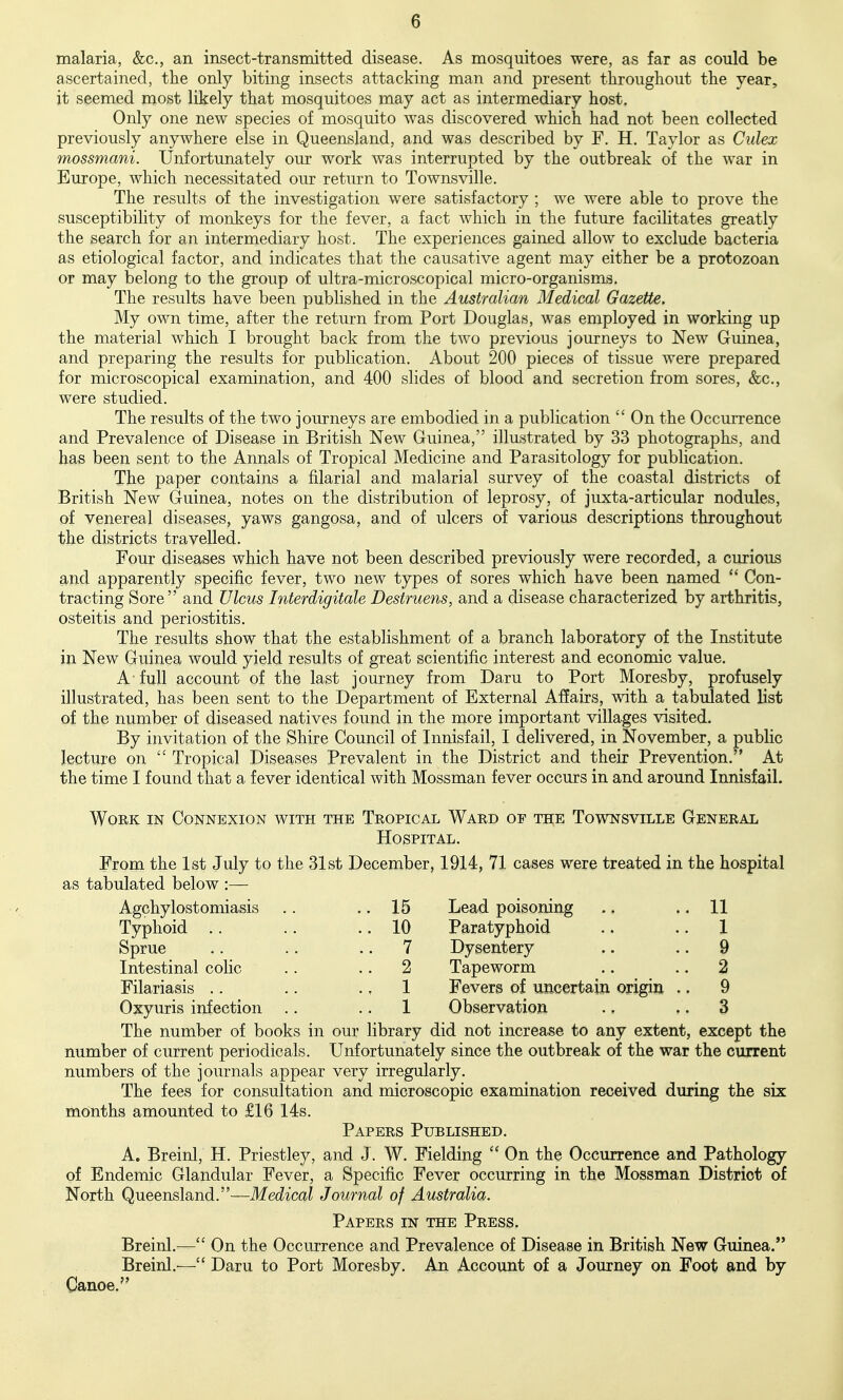 malaria, &c., an insect-transmitted disease. As mosquitoes were, as far as could be ascertained, the only biting insects attacking man and present throughout the year, it seemed most likely that mosquitoes may act as intermediary host. Only one new species of mosquito was discovered which had not been collected previously anywhere else in Queensland, and was described by F. H. Taylor as Culex mossmani. Unfortunately our work was interrupted by the outbreak of the war in Europe, which necessitated our return to Townsville. The results of the investigation were satisfactory ; we were able to prove the susceptibility of monkeys for the fever, a fact which in the future facilitates greatly the search for an intermediary host. The experiences gained allow to exclude bacteria as etiological factor, and indicates that the causative agent may either be a protozoan or may belong to the group of ultra-microscopical micro-organisms. The results have been published in the Australian Medical Gazette. My own time, after the return from Port Douglas, was employed in working up the material which I brought back from the two previous journeys to New Guinea, and preparing the results for publication. About 200 pieces of tissue were prepared for microscopical examination, and 400 slides of blood and secretion from sores, &c., were studied. The results of the two journeys are embodied in a publication  On the OccmTcnce and Prevalence of Disease in British New Guinea, illustrated by 33 photographs, and has been sent to the Annals of Tropical Medicine and Parasitology for publication. The paper contains a filarial and malarial survey of the coastal districts of British New Guinea, notes on the distribution of leprosy, of juxta-articular nodules, of venereal diseases, yaws gangosa, and of ulcers of various descriptions throughout the districts travelled. Four diseases which have not been described previously were recorded, a curious and apparently specific fever, two new types of sores which have been named  Con- tracting Sore and Ulcus Interdigitale Destruens, and a disease characterized by arthritis, osteitis and periostitis. The results show that the establishment of a branch laboratory of the Institute in New Guinea would yield results of great scientific interest and economic value. A full account of the last journey from Daru to Port Moresby, profusely illustrated, has been sent to the Department of External Affairs, with a tabulated list of the number of diseased natives found in the more important villages visited. By invitation of the Shire Council of Innisfail, I delivered, in November, a public lecture on  Tropical Diseases Prevalent in the District and their Prevention. At the time I found that a fever identical with Mossman fever occurs in and around Innisfail. 15 Lead poisoning 11 10 Paratyphoid 1 7 Dysentery 9 2 Tapeworm 2 1 Fevers of uncertain origin . . 9 1 Observation 3 except the Work in Connexion with the Tropical Ward of the Townsville General Hospital. From the 1st July to the 31st December, 1914, 71 cases were treated in the hospital as tabulated below :— Agchylostomiasis Typhoid .. Sprue Intestinal colic Filariasis . . Oxyuris infection The number of books in our library did not increase to any extent, number of current periodicals. Unfortunately since the outbreak of the war the current numbers of the journals appear very irregularly. The fees for consultation and microscopic examination received during the six months amounted to £16 14s. Papers Published. A. Breinl, H. Priestley, and J. W. Fielding  On the Occurence and Pathology of Endemic Glandular Fever, a Specific Fever occurring in the Mossman District of North Queensland.—Medical Journal of Australia. Papers in the Press. Breinl.^— On the Occurrence and Prevalence of Disease in British New Guinea. Breinl.— Daru to Port Moresby. An Account of a Journey on Foot and by Canoe.