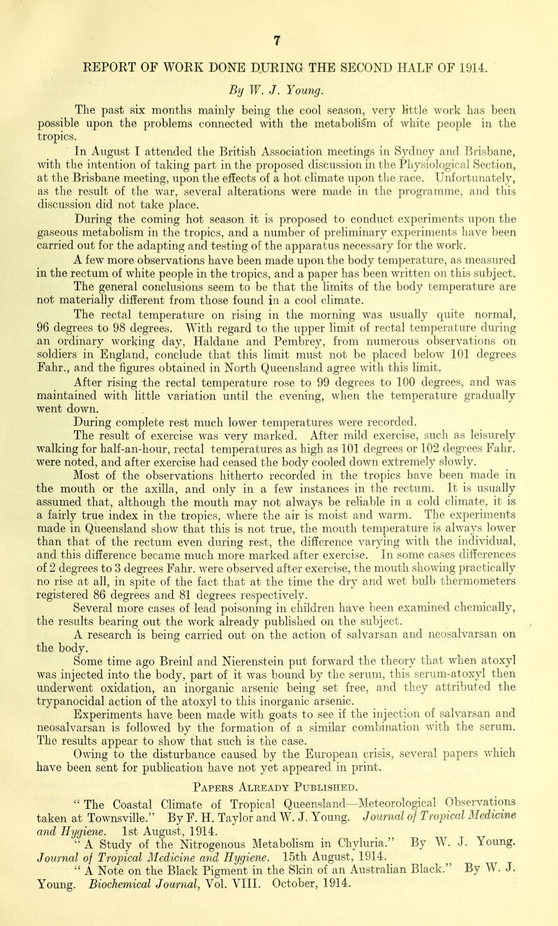 EEPORT OF WORK DONE DURING THE SECOND HALF OF 1914. By W. J. Young. The past six months mainly being the cool season, very little work has been possible upon the problems connected with the metaboUsm of white people in the tropics. In August I attended the British Association meetings in Sydney and Brisbane, with the intention of taking part in the proposed discussion in the Physiological Section, at the Brisbane meeting, upon the effects of a hot climate upon the race. Unfortunately, as the result of the war, several alterations were made in the programme, and this discussion did not take place. During the coming hot season it is proposed to conduct experiments upon the gaseous metabolism in the tropics, and a number of preliminary experiments Iiave been carried out for the adapting and testing of the apparatus necessary for the work. A few more observations have been made upon the body temperature, as measured in the rectum of white people in the tropics, and a paper has been written on this subject. The general conclusions seem to be that the limits of the body temperature are not materially different from those found ia a cool climate. The rectal temperature on rising in the morning was usually quite normal, 96 degrees to 98 degrees. With regard to the upper limit of rectal temperature during an ordinary working day, Haldane and Pembrey, from numerous observations on soldiers in England, conclude that this limit must not be placed below 101 degrees Fahr., and the figures obtained in North Queensland agree with this limit. After rising the rectal temperature rose to 99 degrees to 100 degrees, and was maintained with little variation until the evening, when the temperature gradually went down. During complete rest much lower temperatures were recorded. The result of exercise was very marked. After mild exercise, such as leisurely walking for half-an-hour, rectal temperatures as high as 101 degrees or 102 degrees Fahr. were noted, and after exercise had ceased the body cooled down extremely slowly. Most of the observations hitherto recorded in the tropics have been made in the mouth or the axilla, and only in a few instances in the rectum. It is usually assumed that, although the mouth may not always be reliable in a cold climate, it is a fairly true index in the tropics, where the air is moist and warm. The experiments made in Queensland show that this is not true, the mouth temperature is always lower than that of the rectum even during rest, the difference varying with the individual, and this difference became much more marked after exercise. In some cases differences of 2 degrees to 3 degrees Fahr. were observed after exercise, the mouth showing practically no rise at all, in spite of the fact that at the time the dry and w^et bulb thermometers registered 86 degrees and 81 degrees respectively. Several more cases of lead poisoning in children have been examined chemically, the results bearing out the work already published on the subject. A research is being carried out on the action of salvarsan and neosalvarsan on the body. Some time ago BreinI and Nierenstein put forward the theory that when atoxyl was injected into the body, part of it was bound by the serum, this serum-atoxyl then underwent oxidation, an inorganic arsenic being set free, and they attributed the trypanocidal action of the atoxyl to this inorganic arsenic. Experiments have been made with goats to see if the injection of salvarsan and neosalvarsan is followed by the formation of a similar combination with the serum. The results appear to show that such is the case. Owing to the disturbance caused by the European crisis, several papers which have been sent for publication ha,ve not yet appeared in print. Papees Already Published. The Coastal Climate of Tropical Queensland—Meteorological Observations taken at Townsville. By F. H. Taylor and W. J. Young. Journal of Troincal Medicine and Hygiene. 1st August, 1914. A Study of the Nitrogenous Metabohsm in Chyluria. By W. J. Young. Journal of Trojncal Medicine and Hygiene. 15th August, 1914. A Note on the Black Pigment in the Skin of an Australian Black. By W. J. Young. Biochemical Journal, Vol. VIII. October, 1914.