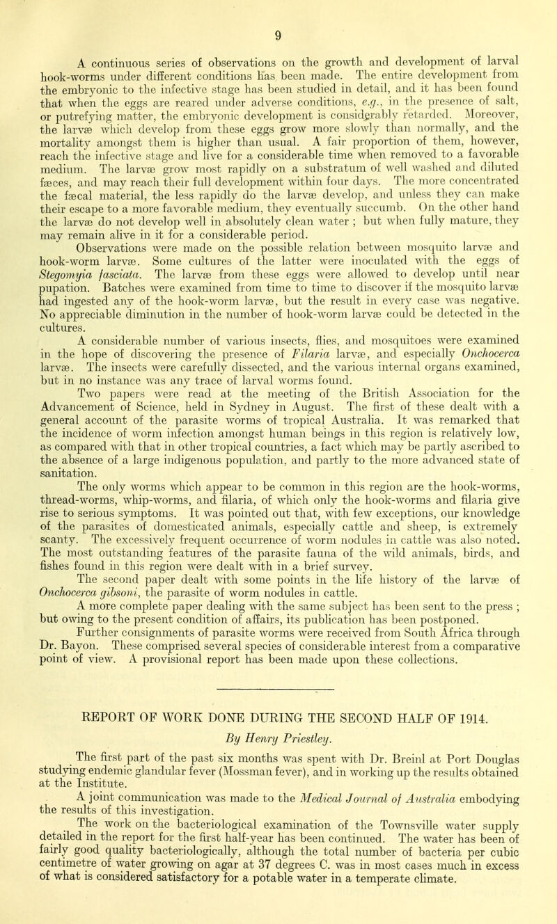 A continuous series of observations on the growth and development of larval hook-worms under different conditions has been made. The entire development from the embryonic to the infective stage has been studied in detail, and it has been found that when the eggs are reared under adverse conditions, e.g., in the presence of salt, or putrefying matter, the embryonic development is considerably retarded. Moreover, the larvse which develop from these eggs grow more slowly than normally, and the mortality amongst them is higher than usual. A fair proportion of them, however, reach the infective stage and live for a considerable time when removed to a favorable medium. The larvae grow most rapidly on a substratum of well washed and diluted fiBces, and may reach their full development within four days. The more concentrated the fsecal material, the less rapidly do the larvae develop, and unless they can make their escape to a more favorable medium, they eventually succumb. On the other hand the larvae do not develop well in absolutely clean water ; but when fully mature, they may remain alive in it for a considerable period. Observations were made on the possible relation between mosquito larvae and hook-worm larvae. Some cultures of the latter were inoculated with the eggs of Stegomyia fasciata. The larvae from these eggs were allowed to develop until near pupation. Batches were examined from time to time to discover if the mosquito larvae had ingested any of the hook-worm larvae, but the result in every case was negative. No appreciable diminution in the number of hook-worm larvae could be detected in the cultures. A considerable number of various insects, flies, and mosquitoes were examined in the hope of discovering the presence of Filaria larvae, and especially Onchocerca larvae. The insects were carefully dissected, and the various internal organs examined, but in no instance was any trace of larval worms found. Two papers were read at the meeting of the British Association for the Advancement of Science, held in Sydney in August. The first of these dealt with a general account of the parasite worms of tropical Australia. It was remarked that the incidence of worm infection amongst human beings in this region is relatively low, as compared with that in other tropical countries, a fact which may be partly ascribed to the absence of a large indigenous population, and partly to the more advanced state of sanitation. The only worms which appear to be common in this region are the hook-worms, thread-worms, whip-worms, and filaria, of which only the hook-worms and filaria give rise to serious symptoms. It was pointed out that, with few exceptions, our knowledge of the parasites of domesticated animals, especially cattle and sheep, is extremely scanty. The excessively frequent occurrence of worm nodules in cattle was also noted. The most outstanding features of the parasite fauna of the wild animals, birds, and fishes found in this region were dealt with in a brief survey. The second paper dealt with some points in the life history of the larvae of Onchocerca gibsoni, the parasite of worm nodules in cattle. A more complete paper dealing Avith the same subject has been sent to the press ; but owing to the present condition of affairs, its pubHcation has been postponed. Further consignments of parasite worms were received from South Africa through Dr. Bayon. These comprised several species of considerable interest from a comparative point of view. A provisional report has been made upon these collections. REPORT OF WORK DONE DURING THE SECOND HALF OF 1914. By Henry Priestley. The first part of the past six months was spent with Dr. Breinl at Port Douglas studying endemic glandular fever (Mossman fever), and in working up the results obtained at the Institute. A joint communication was made to the Medical Journal of Australia embodying the results of this investigation. The work on the bacteriological examination of the Townsville water supply detailed in the report for the first half-year has been continued. The water has been of fairly good quality bacteriologically, although the total number of bacteria per cubic centimetre of water growing on agar at 37 degrees C. was in most cases much in excess of what is considered satisfactory for a potable water in a temperate cUmate,