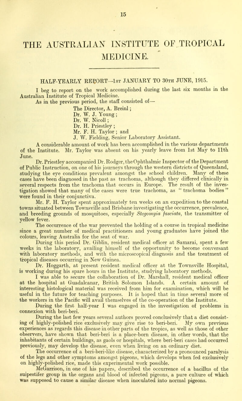 THE AUSTRALIAN INSTITUTE OF TROPICAL MEDICINE. HALF-YEAKLY REPORT—1st JANUARY TO 30th JUNE, 1915. I beg to report on the work accomplished during the last six months in the Australian Institute of Tropical Medicine. As in the previous period, the stafi consisted of—- The Director, A. Breinl; Dr. W. J. Young; Dr. W. Nicoll ; Dr. H. Priestley ; Mr. F. H. Taylor ; and J. W. Fielding, Senior Laboratory Assistant. A considerable amount of work has been accomplished in the various departments of the Institute. Mr. Taylor was absent on his yearly leave from 1st May to 11th June. Dr. Priestley accompanied Dr. Rodger, the Ophthalmic Inspector of the Department of Pubhc Instruction, on one of his journeys through the western districts of Queensland, studying the eye conditions prevalent amongst the school children. Many of these cases have been diagnosed in the past as trachoma, although they differed clinically in several respects from the trachoma that occurs in Europe. The result of the inves- tigation showed that many of the cases were true trachoma, as  trachoma bodies  were found in their conjunctiva. Mr. F. H. Taylor spent approximately ten weeks on an expedition to the coastal towns situated between Townsville and Brisbane investigating the occurrence, prevalence, and breeding grounds of mosquitoes, especially Stegomyia fasciata, the transmitter of yeUow fever. The occurrence of the war prevented the holding of a course in tropical medicine since a great number of medical practitioners and young graduates have joined the colours, leaving Australia for the seat of war. During this period Dr. Giblin, resident medical officer at Samarai, spent a few weeks in the laboratory, availing himself of the opportunity to become conversant with laboratory methods, and with the microscopical diagnosis and the treatment of tropical diseases occurring in New Guinea. Dr. Hoggarth, at present resident medical officer at the Townsville Hospital, is working during his spare hours in the Institute, studying laboratory methods. I was able to secure the collaboration of Dr. Marshall, resident medical officer at the hospital at Guadalcanar, British Solomon Islands. A certain amount of interesting histological material was received from him for examination, which will be useful in the future for teaching purposes. It is hoped that in time several more of the workers in the Pacific will avail themselves of the co-operation of the Institute. During the first half-year I was engaged in the investigation of problems in connexion with beri-beri. During the last few years several authors proved conclusively that a diet consist- ing of highly-polished rice exclusively may give rise to beri-beri. My own previous experiences as regards this disease in other parts of the tropics, as well as those of other observers, have shown that beri-beri is a place-born disease, in other words, that the inhabitants of certain buildings, as gaols or hospitals, where beri-beri cases had occurred previously, may develop the disease, even when living on an ordinary diet. The occmTence of a beri-beri-Kke disease, characterized by a pronounced paralysis of the legs and other symptoms amongst pigeons, which develops when fed exclusively on highly-polished rice, made this experimental work possible. McGarrison, in one of his papers, described the occurrence of a bacillus of the suipestifer group in the organs and blood of infected pigeons, a pure culture of which was supposed to cause a similar disease when inoculated into normal pigeons.