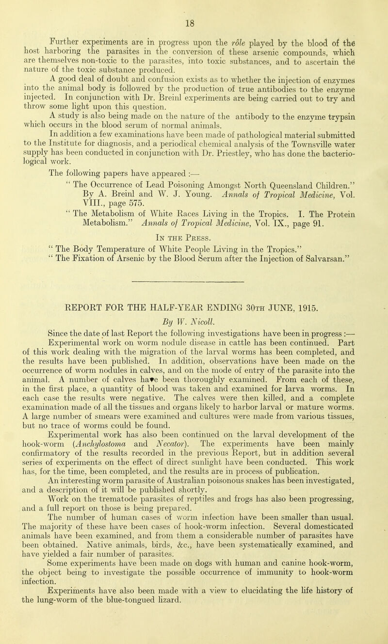Further experiments are in progi^ess upon the role played by the blood of the host harboring the parasites in the conversion of these arsenic compounds, which are themselves non-toxic to the parasites, into toxic substances, and to ascertain th^ nature of the toxic substance produced. A good deal of doubt and confusion exists as to whether the injection of enzymes into the animal body is followed by the production of true antibodies to the enzyme injected. In conjunction with Dr. Breinl experiments are being carried out to try and throw some hght upon this question. A study is also being made on the nature of the antibody to the enzyme trypsin which occurs in the blood serum of normal animals. In addition a few examinations have been made of pathological material submitted to the Institute for diagnosis, and a periodical chemical analysis of the TownsviUe water supply has been conducted in conjunction mth Dr. Priestley, who has done the bacterio- logical work. The following papers have appeared :—  The Occurrence of Lead Poisoning Amongst North Queensland Childi-en. By A. Breinl and W. J. Young. Annals of Tropical Medicine, Vol. VIII., page 575.  The Metabolism of White Races Living in the Tropics. I. The Protein Metabolism. Annals of Tropical Medicine, Vol. IX., page 91. In the Press.  The Body Temperature of White People Living in the Tropics.  The Fixation of Arsenic by the Blood Serum after the Injection of Salvarsan. REPORT FOR THE HALF-YEAR ENDING 30th JUNE, 1915. By W. Nicoll. Since the date of last Report the following investigations have been in progress :— Experimental Avork on worm nodule disease in cattle has been continued. Part of this work dealing with the migration of the larval worms has been completed, and the results have been published. In addition, observations have been made on the occurrence of worm nodules in calves, and on the mode of entry of the parasite into the animal. A number of calves ha'te been thoroughly examined. From each of these, in the first place, a quantity of blood was taken and examined for larva worms. In each case the results were negative. The calves were then killed, and a complete examination made of all the tissues and organs likely to harbor larval or mature worms. A large number of smears were examined and cultures were made from various tissues, but no trace of worms could be found. Experimental work has also been continued on the larval development of the hook-worm {Anchylostoma and Necator). The experiments have been mainly confirmatory of the results recorded in the previous Report, but in addition several series of experiments on the effect of du^ect sunlight have been conducted. This work has, for the time, been completed, and the results are in process of pubhcation. An interesting worm parasite of Austrahan poisonous snakes has been investigated, and a description of it will be published shortly. Work on the trematode parasites of reptiles and frogs has also been progressing, and a full report on those is being prepared. The number of human cases of worm infection have been smaller than usual. The majority of these have been cases of hook-worm infection. Several domesticated animals have been examined, and from them a considerable number of parasites have been obtained. Native animals, birds, &c., have been systematically examined, and have yielded a fair number of parasites. Some experiments have been made on dogs with human and canine hook-worm, the object being to investigate the possible occurrence of immunity to hook-worm infection. Experiments have also been made with a view to elucidating the hfe history of the lung-worm of the blue-tongued hzard.