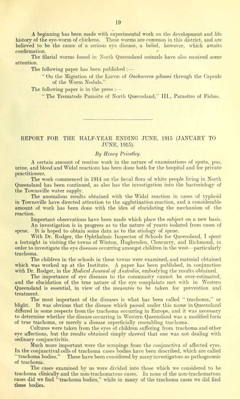 A beginning has been made with experimental work on the development and life history of the eye-worm of chickens. These worms are common in this district, and are believed to be the cause of a serious eye disease, a belief, however, which awaits confirmation. The filarial worms found in North Queensland animals have also received some attention. The following paper has been published :—■  On the Migration of the Larva) of Onchocerca gihsoni through the Capsule of the Worm Nodule. The following paper is in the press :—  The Trematode Parasite of North Queensland, III., Parasites of Fishes. REPORT FOR THE HALF-YEAR ENDING JUNE, 1915 (JANUARY TO JUNE, 1915). By Henry Priestley. A certain amount of routine work in the nature of examinations of sputa, pus, urine, and blood and Widal reactions has been done both for the hospital and for private practitioners. The work commenced in 1914 on the fsecal flora of white people living in North Queensland has been continued, as also has the investigation into the bacteriology of the Townsville water supply. The anomalous results obtained with the Widal reaction in cases of typhoid in Townsville have directed attention to the agglutination reaction, and a considerable amount of work has been done with the idea of elucidating the mechanism of the reaction. Important observations have been made which place the subject on a new basis. An investigation is in progress as to the nature of yeasts isolated from cases of sprue. It is hoped to obtain some data as to the etiology of sprue. With Dr. Rodger, the Ophthalmic Inspector of Schools for Queensland, I spent a fortnight in visiting the towns of Winton, Hughenden, Cloncm-ry, and Richmond, in order to investigate the eye diseases occurring amongst children in the west—particularly trachoma. The children in the schools in these towns were examined, and material obtained which was worked up at the Institute. A paper has been published, in conjunction with Dr. Rodger, in the Medical Journal of Australia, embodying the results obtained. The importance of eye diseases to the community cannot be over-estimated, and the elucidation of the true nature of the eye complaints met vnih. in Western Queensland is essential, in view of the measures to be taken for prevention and treatment. The most important of the diseases is what has been called trachoma, or blight. It was obvious that the disease which passed under this name in Queensland differed in some respects from the trachoma occiuring in Europe, and it was necessary to determine whether the disease occmTing in Western Queensland was a modified form of true trachoma, or merely a disease superficially resembhng trachoma. Cultiues were taken from the eyes of children suffering from trachoma and other eye affections, but the results obtained simply showed that one was not dealing with ordinary c onj unctivitis. Much more important vvere the scrapings from the conjunctiva of affected eyes. In the conjunctival cells of trachoma cases bodies have been described, which are called trachoma bodies. These have been considered by many investigators as pathognomic of trachoma. The cases examined by us were divided into those which we considered to be trachoma chnically and the non-trachomatous cases. In none of the non-trachomatous cases did we find trachoma bodies, while in many of the trachoma cases we did find these bodies.