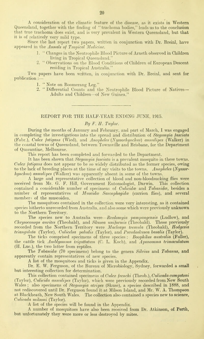 A consideration of the climatic feature of the disease, as it exists in Western Queensland, together with the finding of trachoma bodies, leads us to the conclusion that true trachoma does exist, and is very prevalent in Western Queensland, but that it is of relatively very mild type. Since the last report two papers, written in conjunction with Dr. Breinl, have appeared in the Annals of Tropical Medicine. 1.  Changes in the Neutrophile Blood Picture of Arneth observed in Children living in Tropical Queensland. 2.  Observations on the Blood Conditions of Children of Em'opean Descent residing in Tropical Australia. Two papers have been written, in conjunction with Dr. Breinl, and sent for publication :— 1.  Note on Boomerang Leg. 2.  Differential Counts and the Neutrophile Blood Picture of Natives— Adults and Children—of New Guinea, EEPORT FOR THE HALF-YEAR ENDING JUNE, 1915. By F. H. Taylor. During the months of January and February, and part of March, I was engaged in completing the investigations into the spread and distribution of Stegomyia fasciata (Fabr.), Culex fatigans (Wied), and Anopheles {NyssorhyncJius) annulipes (Walker) in the coastal towns of Queensland, between Townsville and Brisbane, for the Department of Quarantine, Melbourne. This report has been completed and forwarded to the Department. It has been shown that Stegomyia fasciata is a prevalent mosquito in these towns. Culex fatigans does not appear to be so widely distributed as the former species, owing to the lack of breeding places at the time of my visits to the towns. Anopheles {Nyssor- Jiynchus) annulipes (Walker) was apparently absent in some of the towns. A large and representative collection of blood and non-bloodsucking flies were received from Mr. G. F. Hill, Government Entomologist, Darwin. This collection contained a considerable number of specimens of Culicidce and Tahanidw, besides a number of representatives of Muscidce Sarcophagidce (carrion flies), and several member? of the muscoidea. The mosquitoes contained in the collection were very interesting, as it contained species hitherto unrecorded from Australia, and also some which were previously unknown to the Northern Territory. The species new to Australia were—Reedomyia pampangensis (Ludlow), and Chrysoconops aurites (Theobald), and Skusea uniformis (Theobald). Those previously recorded from the Northern Territory were Macleaya tremula (Theobald), Hodgesia triangulata (Taylor), Culicelsa paludis (Taylor), and Pseudoskusea hasalis (Taylor). The ticks comprised specimens of three species : Boophilus australia (Fuller), the cattle tick Amblyomma triguttatum {C-. L. Koch), and Aponomma trimaculatum (H. Luc), the two latter from reptiles. The TabanidcB (70 specimens) belong to the genera Silvius and Tabanus, and apparently contain representatives of new species. A list of the mosquitoes and ticks is given in the Appendix. Dr. E. W. Ferguson, of the Bureau of Microbiology, Sydney, forwarded a small but interesting collection for determination. This collection contained specimens oi Culex frenchi {Theoh.), Culicada cumpstoni (Taylor), Culicida annulipes (Taylor), which were previously recorded from New South Wales ; also specimens of Stegomyia atripes (Skuse), a species described in 1888, and not rediscovered until Dr. Ferguson found it at Milson Island, and Mr. W. A. Thompson at Blackheath, New South Wales. The collection also contained a species new to science, Culicada milsoni (Taylor). A list of the species will be found in the Appendix. A number of mosquitoes have also been received from Dr. Atkinson, of Perth, but unfortunately they were more or less destroyed by mites.