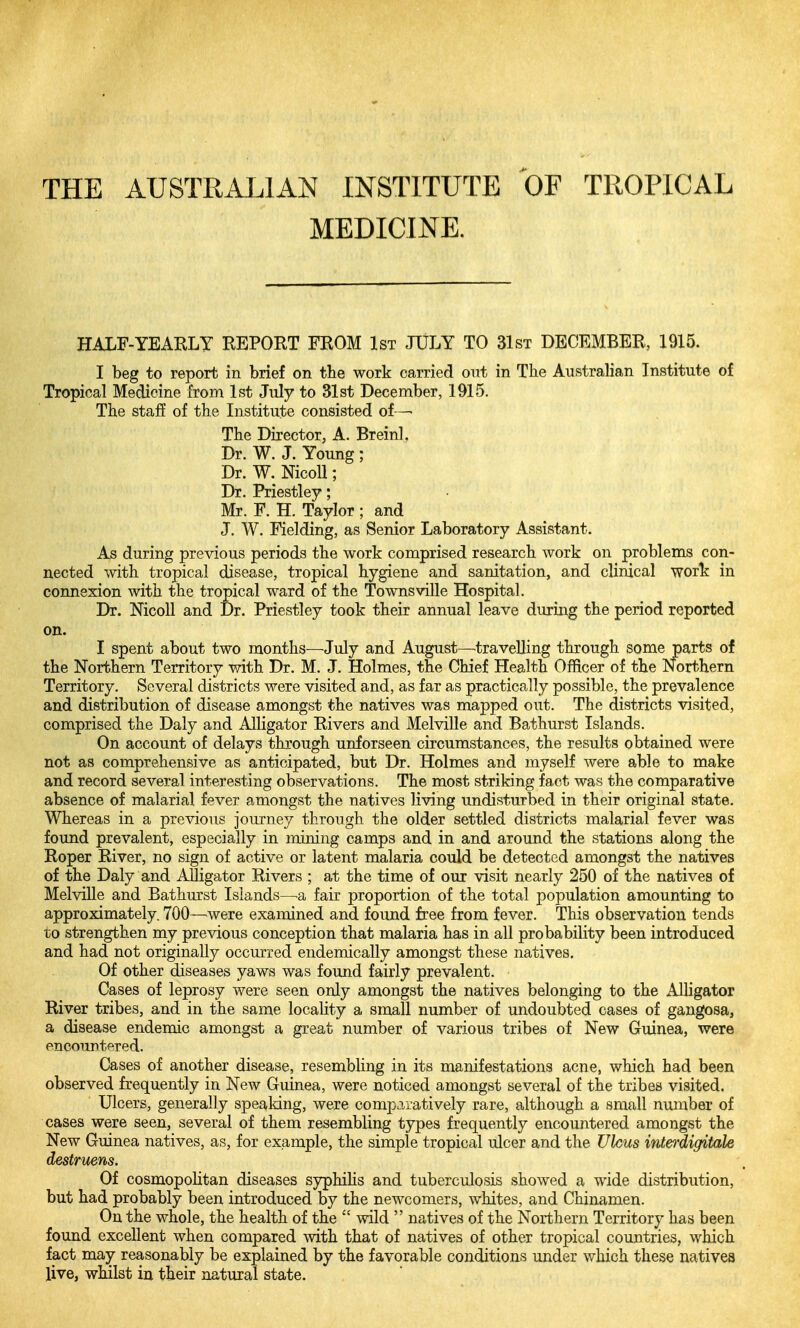 THE AUSTRALIAN INSTITUTE OF TROPICAL MEDICINE. HALF-YEARLY REPORT FROM 1st JULY TO 31st DECEMBER, 1915. I beg to report in brief on the work carried out in The Australian Institute of Tropical Medicine from 1st July to 31st December, 1915. The staff of the Institute consisted of—• The Director, A. Breinl. Dr. W. J. Young ; Dr. W. NicoU; Dr. Priestley; Mr. F. H. Taylor ; and J, W. Fielding, as Senior Laboratory Assistant. As during previous periods the work comprised research work on problems con- nected with tropical disease, tropical hygiene and sanitation, and clinical work in connexion with the tropical ward of the Townsville Hospital. Dr. Mcoll and Dr. Priestley took their annual leave during the period reported on. I spent about two months—July and August—travelling through some parts of the Northern Territory with Dr. M. J. Holmes, the Chief Health Officer of the Northern Territory. Several districts were visited and, as far as practically possible, the prevalence and distribution of disease amongst the natives was mapped out. The districts visited, comprised the Daly and Alligator Rivers and Melville and Bathurst Islands. On account of delays through unforseen circumstances, the results obtained were not as comprehensive as anticipated, but Dr. Holmes and myself were able to make and record several interesting observations. The most striking fact was the comparative absence of malarial fever amongst the natives living undisturbed in their original state. Whereas in a previous journey through the older settled districts malarial fever was found prevalent, especially in mining camps and in and around the stations along the Roper River, no sign of active or latent malaria could be detected amongst the natives of the Daly and Alligator Rivers ; at the time of our visit nearly 250 of the natives of Melville and Bathm'st Islands—^a fair proportion of the total population amounting to approximately. 700—were examined and found free from fever. This observation tends to strengthen my previous conception that malaria has in all probability been introduced and had not originally occurred endemically amongst these natives. Of other diseases yaws was found fairly prevalent. Cases of leprosy were seen only amongst the natives belonging to the AlUgator River tribes, and in the same locality a small number of undoubted cases of gangosa, a disease endemic amongst a great number of various tribes of New Guinea, were encountered. Cases of another disease, resembhng in its manifestations acne, which had been observed frequently in New Guinea, were noticed amongst several of the tribes visited. Ulcers, generally speaking, were comparatively rare, although a small number of cases were seen, several of them resembling types frequently encountered amongst the New Guinea natives, as, for example, the simple tropical ulcer and the Ulcus interdigitale destruens. Of cosmopolitan diseases syphihs and tuberculosis showed a wide distribution, but had probably been introduced by the newcomers, whites, and Chinamen. On the whole, the health of the wild natives of the Northern Territory has been found excellent when compared with that of natives of other tropical countries, which fact may reasonably be explained by the favorable conditions under which these natives live, wlulst in their natural state.