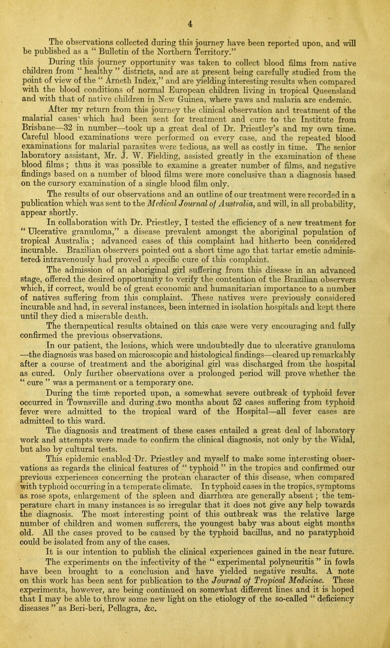 The observations collected during this journey have been reported upon, and will be pubhshed as a  Bulletin of the Northern Territory. During this journey opportunity was taken to collect blood films from native children from  healthy  districts, and are at present being carefully studied from the point of view of the  Arneth Index, and are yielding interesting results when compared with the blood conditions of normal European children living in tropical Queensland and with that of native children in New Guinea, where yaws and malaria are endemic. _ After my return from this journey the clinical observation and treatment of the malarial cases' which had been sent for treatment and cuie to the Institute from Brisbane—32 in number—took up a great deal of Dr. Priestley's and my own time. Careful blood examinations were performed on every case, and the repeated blood examinations for malarial parasites were tedious, as well as costly in time. The senior laboratory assistant, Mr. J. W. Fielding, assisted greatly in the examination of these blood films ; thus it was possible to examine a greater number of films, and negative findings based on a number of blood films were more conclusive than a diagnosis based on the cursory examination of a single blood film only. The results of our observations and an outline of our treatment were recorded in a publication which was sent to the Medical Journal of Australia, and will, in all probability, appear shortly. In collaboration with Dr. Priestley, I tested the efficiency of a new treatment for  Ulcerative granuloma, a disease prevalent amongst the aboriginal population of tropical Australia ; advanced cases of this complaint had hitherto been considered incurable. Brazilian observers pointed out a short time ago that tartar emetic adminis- tered intravenously had proved a specific cure of this complaint. The admission of an aboriginal girl suffering from this disease in an advanced stage, offered the desired opportunity to verify the contention of the Brazihan observers which, if correct, would be of great economic and humanitarian importance to a number of natives suf!ering from this complaint. These natives were previously considered incurable and had, in several instances, been interned in isolation hospitals and kept there until they died a miserable death. The therapeutical results obtained on this case were very encouraging and fully confirmed the previous observations. In our patient, the lesions, which were undoubtedly due to ulcerative granuloma —the diagnosis was based on microscopic and histological findings—cleared up remarkably after a course of treatment and the aboriginal girl was discharged from the hospital as cured. Only further observations over a prolonged period will prove whether the  cure  was a permanent or a temporary one. During the time reported upon, a somewhat severe outbreak of typhoid fever occurred in Townsville and during two months about 52 cases suffering from typhoid fever were admitted to the tropical ward of the Hospital—all fever cases are admitted to this ward. The diagnosis and treatment of these cases entailed a great deal of laboratory work and attempts were made to confirm the clinical diagnosis, not only by the Widal, but also by cultural tests. This epidemic enabled-Dr. Priestley and myself to make some interesting obser- vations as regards the clinical features of  typhoid  in the tropics and confirmed our previous experiences concerning the protean character of this disease, when compared with typhoid occurring in a temperate climate. In typhoid cases in the tropics, symptoms as rose spots, enlargement of the spleen and diarrhoea are generally absent; the tem- perature chart in many instances is so irregular that it does not give any help towards the diagnosis. The most interesting point of this outbreak was the relative large number of children and women sufferers, the youngest baby was about eight months old. All the cases proved to be caused by the typhoid bacillus, and no paratyphoid could be isolated from any of the cases. It is our intention to pubHsh the cHnical experiences gained in the near future. The experiments on the infectivity of the  experimental polyneuritis  in fowls have been brought to a conclusion and have yielded negative results. A note on this work has been sent for publication to the Journal of Tropical Medicine. These experiments, however, are being continued on somewhat different lines and it is hoped that I may be able to throw some new light on the etiology of the so-called  deficiency diseases  as Beri-beri, Pellagra, &c.