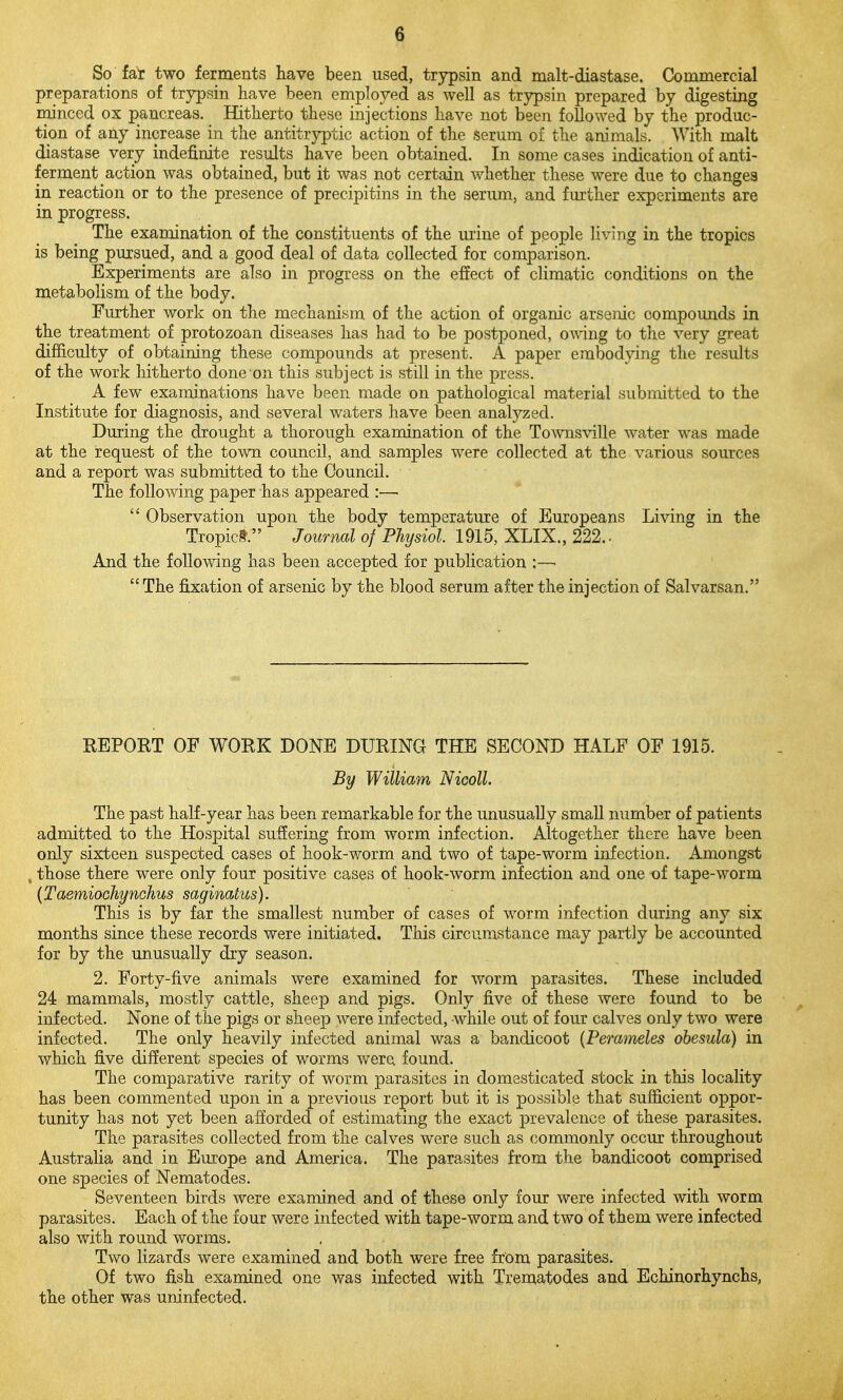 So fa^ two ferments have been used, trypsin and malt-diastase. Commercial preparations of trypsin have been employed as well as trypsin prepared by digesting minced ox pancreas. Hitherto these injections have not been followed by the produc- tion of any increase in the antitryptic action of the serum of the animals. With malt diastase very indefinite results have been obtained. In some cases indication of anti- ferment action was obtained, but it was not certain whether these were due to changes in reaction or to the presence of precipitins in the serum, and further experiments are in progress. The examination of the constituents of the urine of people Hving in the tropics is being pursued, and a good deal of data collected for comparison. Experiments are also in progress on the effect of climatic conditions on the metabolism of the body. Further work on the mechanism of the action of organic arsenic compounds in the treatment of protozoan diseases has had to be postponed, owing to the very great difficulty of obtaining these compounds at present. A paper embodying the results of the work hitherto done'on this subject is still in the press. A few examinations have been made on pathological material submitted to the Institute for diagnosis, and several waters have been analyzed. During the drought a thorough examination of the Townsville water was made at the request of the town council, and samples were collected at the various sources and a report was submitted to the Council. The following paper has appeared :—  Observation upon the body temperature of Europeans Living in the Tropict. Journal of Physiol 1915, XLIX., 222.. And the following has been accepted for publication :—■  The fixation of arsenic by the blood serum after the injection of Salvarsan. KEPORT OF WORK DONE DURING THE SECOND HALF OF 1915. By William Nicoll. The past half-year has been remarkable for the unusually small number of patients admitted to the Hospital suffering from worm infection. Altogether there have been only sixteen suspected cases of hook-worm and two of tape-worm infection. Amongst , those there were only four positive cases of hook-worm infection and one of tape-worm {Taemiochynchus saginatus). This is by far the smallest number of cases of worm infection during any six months since these records were initiated. This circumstance may partly be accounted for by the unusually dry season. 2. Forty-five animals were examined for worm parasites. These included 24 mammals, mostly cattle, sheep and pigs. Only five of these were found to be infected. None of the pigs or sheep were infected, while out of four calves only two were infected. The only heavily infected animal was a bandicoot (Perameles obesula) in which five different species of worms were found. The comparative rarity of worm parasites in domesticated stock in this locality has been commented upon in a previous report but it is possible that sufficient oppor- tunity has not yet been afforded of estimating the exact prevalence of these parasites. The parasites collected from the calves were such as commonly occur throughout Australia and in Europe and America. The parasites from the bandicoot comprised one species of Nematodes. Seventeen birds were examined and of these only four were infected with worm parasites. Each of the four were infected with tape-worm and two of them were infected also with round worms. Two lizards were examined and both were free from parasites. Of two fish examined one was infected with Trematodes and Echinorhynchs, the other was uninfected.