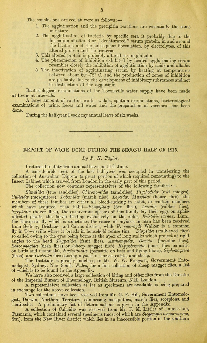 Tlie conclusions arrived at were as follows :— 1. The _ agglutination and the precipitin reactions are essentially the same in nature. 2. The agglutination of bacteria by specific sera is probably due to the formation of altered or denaturated serum protein, in and around the bacteria and the subsequent flocculation, by electrolytes, of this altered protein and the bacteria. 3. This altered protein is probably altered serum globulin. 4. The phenomenon of inhibition exhibited by heated agglutinating seram resembles closely the inhibition of agglutination by acids and alkalis. 5. The inactivation of agglutinating serum by heating at temperatures between about 60°-72' C. and the production of zones of inhibition are probably due to the development of inhibitory substances and not to destruction of the agglutinin. Bacteriological examinations of the Townsville water supply have been made at frequent intervals. A large amount of routine work—widals, sputum examinations, bacteriological examinations of urine, fseces and water and the preparation of vaccines—has been done. During the half-year I took my annual leave of six weeks. REPOET OF WORK DONE DURING THE SECOND HALF OF 1915. By F. H. Taylor. I returned to duty from annual leave on 11th June. A considerable part of the last half-year was occupied in transferring the collection of Australian Diptera (a great portion of which required remounting) to the Insect Cabinet which arrived from London in the early part of this period. The collection now contains representatives of the following families :— SimulidcB (true sand-flies), ChironomidcB (sand-flies), Psychodidce (owl midges), CulicidcB (mosquitoes), TabanidcB (march flies), LeptidcB, Muscid(B (house flies)—^the members of these families are either all blood-sucking in habit, or contain members which have acquired that habit—BombylidcB (bee flies), Asilidce (robber flies), SyrpJiidcB (hover flies), the carniverous species of this family lay their eggs on aphis- infested plants, the larvae feeding exclusively on the aphis, Eristalis taenax, Linn., the European fly which is sometimes the cause of myiasis in man has been received from Sydney, Brisbane and Cairns district, while E. smamgdi Walker is a comraon fly in Townsville where it breeds in household refuse tins. Diopsidce (stalk-eyed flies) so called owing to the eyes being borne at the apex of long stalks which project at right angles to the head, Trypetidce (fruit flies), AntJiomyidce, Dexidce (metaUic flies), SarcophagidcB (flesh flies) or (sheep maggot flies), Hippohoscidce (louse flies parasitic on birds and mammals), Nycteribiidce (parasitic on bats and flying foxes), Siphonaptera (fleas), and Oestridce flies causing myiasis in horses, cattle, and sheep. The Institute is greatly indebted to Mr. W. W. Froggatt, Government Ento- mologist, Sydney, New South Wales, for a fine collection of sheep maggot flies, a list of wMch is to be found in the Appendix. We have also received a large collection of biting and other flies from the Director of the Imperial Bureau of Entomology, British Museum, N.H. London. A representative collection as far as specimens are available is being prepared in exchange for the above collection. Two collections have been received from Mr. G. F. Hill, Government Entomolo- gist, Darwin, Northern Territory, comprising mosquitoes, march flies, scorpions, and centipedes. A preliminary list of determinations is given in the Appendix. A collection of Cuhcidae was received from Mr. F. M. Littler of Launceston, Tasmania, which contained several specimens (most of which are Stegomyia tasmaniensis, Str.), from the New River district which Hes in an inaccessible portion of the southern